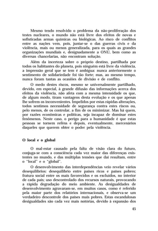 Mesmo tendo resolvido o problema da não-proliferação dos
testes nucleares, o mundo não está livre dos efeitos de novas e
sofisticadas armas químicas ou biológicas. Ao risco de conflitos
entre as nações vem, pois, juntar-se o das guerras civis e da
violência, mais ou menos generalizada, para os quais as grandes
organizações mundiais e, designadamente a ONU, bem como as
diversas chancelarias, não encontram solução.
Além da incerteza sobre o próprio destino, partilhada por
todos os habitantes do planeta, pois ninguém está livre da violência,
a impressão geral que se tem é ambígua: nunca anteriormente o
sentimento de solidariedade foi tão forte; mas, ao mesmo tempo,
nunca foram tantas as ocasiões de divisão e de conflito.
O medo destes riscos, mesmo se universalmente partilhado,
devido, em especial, à grande difusão das informações acerca dos
efeitos da violência, não afeta com a mesma intensidade os que,
de algum modo, tiram vantagens desta evolução e os que apenas
lhe sofrem os inconvenientes. Impelidos por estas rápidas alterações,
todos sentimos necessidade de segurança contra estes riscos ou,
pelo menos, de os controlar, a fim de os minimizar. Mas há quem,
por razões econômicas e políticas, seja incapaz de dominar estes
fenômenos. Neste caso, o perigo para a humanidade é que estas
pessoas se tornem reféns e depois, eventualmente, mercenários
daqueles que querem obter o poder pela violência.
O local e o global
O mal-estar causado pela falta de visão clara do futuro,
conjuga-se com a consciência cada vez maior das diferenças existentes no mundo, e das múltiplas tensões que daí resultam, entre
o “local” e o “global”.
O desenvolvimento das interdependências veio revelar vários
desequilíbrios: desequilíbrio entre países ricos e países pobres;
fratura social entre os mais favorecidos e os excluídos, no interior
de cada país; uso descontrolado dos recursos naturais, provocando
a rápida degradação do meio ambiente. As desigualdades de
desenvolvimento agravaram-se, em muitos casos, como é referido
pela maior parte dos relatórios internacionais, e observa-se um
verdadeiro descontrole dos países mais pobres. Estas escandalosas
desigualdades são cada vez mais notórias, devido à expansão dos
45

 