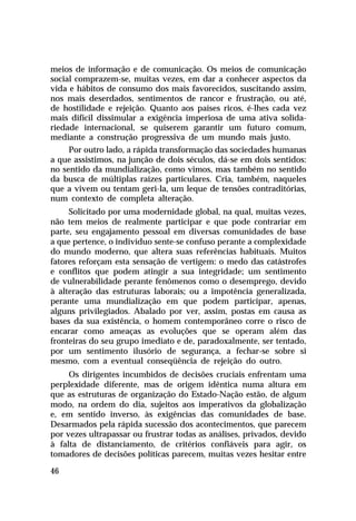 meios de informação e de comunicação. Os meios de comunicação
social comprazem-se, muitas vezes, em dar a conhecer aspectos da
vida e hábitos de consumo dos mais favorecidos, suscitando assim,
nos mais deserdados, sentimentos de rancor e frustração, ou até,
de hostilidade e rejeição. Quanto aos países ricos, é-lhes cada vez
mais difícil dissimular a exigência imperiosa de uma ativa solidariedade internacional, se quiserem garantir um futuro comum,
mediante a construção progressiva de um mundo mais justo.
Por outro lado, a rápida transformação das sociedades humanas
a que assistimos, na junção de dois séculos, dá-se em dois sentidos:
no sentido da mundialização, como vimos, mas também no sentido
da busca de múltiplas raízes particulares. Cria, também, naqueles
que a vivem ou tentam geri-la, um leque de tensões contraditórias,
num contexto de completa alteração.
Solicitado por uma modernidade global, na qual, muitas vezes,
não tem meios de realmente participar e que pode contrariar em
parte, seu engajamento pessoal em diversas comunidades de base
a que pertence, o indivíduo sente-se confuso perante a complexidade
do mundo moderno, que altera suas referências habituais. Muitos
fatores reforçam esta sensação de vertigem: o medo das catástrofes
e conflitos que podem atingir a sua integridade; um sentimento
de vulnerabilidade perante fenômenos como o desemprego, devido
à alteração das estruturas laborais; ou a impotência generalizada,
perante uma mundialização em que podem participar, apenas,
alguns privilegiados. Abalado por ver, assim, postas em causa as
bases da sua existência, o homem contemporâneo corre o risco de
encarar como ameaças as evoluções que se operam além das
fronteiras do seu grupo imediato e de, paradoxalmente, ser tentado,
por um sentimento ilusório de segurança, a fechar-se sobre si
mesmo, com a eventual conseqüência de rejeição do outro.
Os dirigentes incumbidos de decisões cruciais enfrentam uma
perplexidade diferente, mas de origem idêntica numa altura em
que as estruturas de organização do Estado-Nação estão, de algum
modo, na ordem do dia, sujeitos aos imperativos da globalização
e, em sentido inverso, às exigências das comunidades de base.
Desarmados pela rápida sucessão dos acontecimentos, que parecem
por vezes ultrapassar ou frustrar todas as análises, privados, devido
à falta de distanciamento, de critérios confiáveis para agir, os
tomadores de decisões políticas parecem, muitas vezes hesitar entre
46

 
