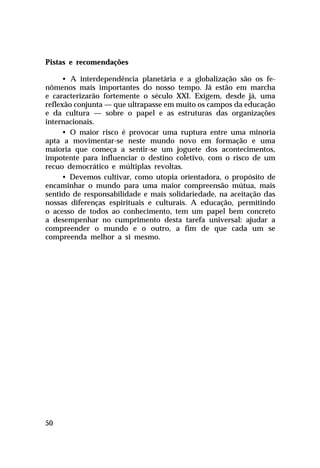 Pistas e recomendações
• A interdependência planetária e a globalização são os fenômenos mais importantes do nosso tempo. Já estão em marcha
e caracterizarão fortemente o século XXI. Exigem, desde já, uma
reflexão conjunta — que ultrapasse em muito os campos da educação
e da cultura — sobre o papel e as estruturas das organizações
internacionais.
• O maior risco é provocar uma ruptura entre uma minoria
apta a movimentar-se neste mundo novo em formação e uma
maioria que começa a sentir-se um joguete dos acontecimentos,
impotente para influenciar o destino coletivo, com o risco de um
recuo democrático e múltiplas revoltas.
• Devemos cultivar, como utopia orientadora, o propósito de
encaminhar o mundo para uma maior compreensão mútua, mais
sentido de responsabilidade e mais solidariedade, na aceitação das
nossas diferenças espirituais e culturais. A educação, permitindo
o acesso de todos ao conhecimento, tem um papel bem concreto
a desempenhar no cumprimento desta tarefa universal: ajudar a
compreender o mundo e o outro, a fim de que cada um se
compreenda melhor a si mesmo.

50

 