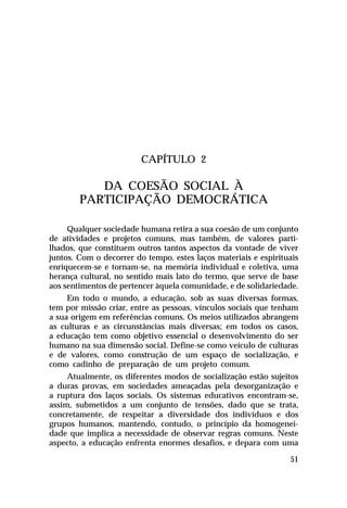 CAPÍTULO 2

DA COESÃO SOCIAL À
PARTICIPAÇÃO DEMOCRÁTICA
Qualquer sociedade humana retira a sua coesão de um conjunto
de atividades e projetos comuns, mas também, de valores partilhados, que constituem outros tantos aspectos da vontade de viver
juntos. Com o decorrer do tempo, estes laços materiais e espirituais
enriquecem-se e tornam-se, na memória individual e coletiva, uma
herança cultural, no sentido mais lato do termo, que serve de base
aos sentimentos de pertencer àquela comunidade, e de solidariedade.
Em todo o mundo, a educação, sob as suas diversas formas,
tem por missão criar, entre as pessoas, vínculos sociais que tenham
a sua origem em referências comuns. Os meios utilizados abrangem
as culturas e as circunstâncias mais diversas; em todos os casos,
a educação tem como objetivo essencial o desenvolvimento do ser
humano na sua dimensão social. Define-se como veículo de culturas
e de valores, como construção de um espaço de socialização, e
como cadinho de preparação de um projeto comum.
Atualmente, os diferentes modos de socialização estão sujeitos
a duras provas, em sociedades ameaçadas pela desorganização e
a ruptura dos laços sociais. Os sistemas educativos encontram-se,
assim, submetidos a um conjunto de tensões, dado que se trata,
concretamente, de respeitar a diversidade dos indivíduos e dos
grupos humanos, mantendo, contudo, o princípio da homogeneidade que implica a necessidade de observar regras comuns. Neste
aspecto, a educação enfrenta enormes desafios, e depara com uma
51

 