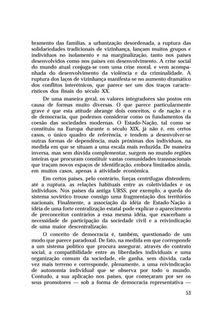 bramento das famílias, a urbanização desordenada, a ruptura das
solidariedades tradicionais de vizinhança, lançam muitos grupos e
indivíduos no isolamento e na marginalização, tanto nos países
desenvolvidos como nos países em desenvolvimento. A crise social
do mundo atual conjuga-se com uma crise moral, e vem acompanhada do desenvolvimento da violência e da criminalidade. A
ruptura dos laços de vizinhança manifesta-se no aumento dramático
dos conflitos interétnicos, que parece ser um dos traços característicos dos finais do século XX.
De uma maneira geral, os valores integradores são postos em
causa de formas muito diversas. O que parece particularmente
grave é que esta atitude abrange dois conceitos, o de nação e o
de democracia, que podemos considerar como os fundamentos da
coesão das sociedades modernas. O Estado-Nação, tal como se
constituiu na Europa durante o século XIX, já não é, em certos
casos, o único quadro de referência, e tendem a desenvolver-se
outras formas de dependência, mais próximas dos indivíduos, na
medida em que se situam a uma escala mais reduzida. De maneira
inversa, mas sem dúvida complementar, surgem no mundo regiões
inteiras que procuram constituir vastas comunidades transnacionais
que traçam novos espaços de identificação, embora limitados ainda,
em muitos casos, apenas à atividade econômica.
Em certos países, pelo contrário, forças centrífugas distendem,
até a ruptura, as relações habituais entre as coletividades e os
indivíduos. Nos países da antiga URSS, por exemplo, a queda do
sistema soviético trouxe consigo uma fragmentação dos territórios
nacionais. Finalmente, a associação da idéia de Estado-Nação à
idéia de uma forte centralização estatal pode explicar o aparecimento
de preconceitos contrários a essa mesma idéia, que exacerbam a
necessidade de participação da sociedade civil e a reivindicação
de uma maior descentralização.
O conceito de democracia é, também, questionado de um
modo que parece paradoxal. De fato, na medida em que corresponde
a um sistema político que procura assegurar, através do contrato
social, a compatibilidade entre as liberdades individuais e uma
organização comum da sociedade, ele ganha, sem dúvida, cada
vez mais terreno e corresponde, plenamente, a uma reivindicação
de autonomia individual que se observa por todo o mundo.
Contudo, a sua aplicação nos países, que começaram por ser os
seus promotores — sob a forma de democracia representativa —
53

 