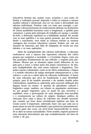 educativos formais são, muitas vezes, acusados e com razão, de
limitar a realização pessoal, impondo a todas as crianças o mesmo
modelo cultural e intelectual, sem ter em conta a diversidade dos
talentos individuais. Tendem cada vez mais, por exemplo, a privilegiar o desenvolvimento do conhecimento abstrato em detrimento
de outras qualidades humanas como a imaginação, a aptidão para
comunicar, o gosto pela animação do trabalho em equipe, o sentido
do belo, a dimensão espiritual ou a habilidade manual. De acordo
com as suas aptidões e os seus gostos pessoais, que são diversos
desde o nascimento, nem todas as crianças retiram as mesmas
vantagens dos recursos educativos comuns. Podem, até, cair em
situação de insucesso, por falta de adaptação da escola aos seus
talentos e às suas aspirações.
Além da multiplicidade dos talentos individuais, a educação
confronta-se com a riqueza das expressões culturais dos vários
grupos que compõem a sociedade, e a Comissão elegeu, como um
dos princípios fundamentais da sua reflexão, o respeito pelo pluralismo. Mesmo que as situações sejam muito diferentes de um
país para o outro, a maior parte dos países caracteriza-se, de fato,
pela multiplicidade das suas raízes culturais e lingüísticas. Nos
países outrora colonizados, como os da África subsaariana, a língua
e o modelo educativo da antiga metrópole sobrepuseram-se a uma
cultura e a um ou a vários tipos de educação tradicionais. A busca
de uma educação que sirva de fundamento a uma identidade
própria, para lá do modelo ancestral e do modelo trazido pelos
colonizadores, manifesta-se, sobretudo, pela crescente utilização das
línguas locais no ensino. A questão do pluralismo cultural e
lingüístico surge, também, em relação às populações autóctones,
ou aos grupos migrantes, para os quais há que encontrar o
equilíbrio, entre a preocupação de uma integração bem-sucedida
e o enraizamento na cultura de origem. Qualquer política de
educação deve estar à altura de enfrentar um desafio essencial,
que consiste em fazer desta reivindicação legítima um fator de
coesão social. É importante, sobretudo, fazer com que cada um se
possa situar no seio da comunidade a que pertencem primariamente,
a maior parte das vezes, em nível local, fornecendo-lhe os meios
de se abrir às outras comunidades. Neste sentido, importa promover
uma educação intercultural, que seja verdadeiramente um fator de
coesão e de paz.
55

 
