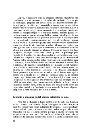 Depois, é necessário que os próprios sistemas educativos não
conduzam, por si mesmos, a situações de exclusão. O princípio
de emulação, propício em certos casos, ao desenvolvimento intelectual pode, de fato, ser pervertido e traduzir-se numa prática
excessivamente seletiva, baseada nos resultados escolares. Então, o
insucesso escolar surge como irreversível, e dá origem, freqüentemente, à marginalização e à exclusão sociais. Muitos países, sobretudo entre os países desenvolvidos, sofrem atualmente de um
fenômeno que desorienta as políticas educativas: o prolongamento
da escolaridade, paradoxalmente, em vez de melhorar, agrava
muitas vezes a situação dos jovens mais desfavorecidos socialmente
e/ou em situação de insucesso escolar. Mesmo nos países que
mais gastam com a educação, o insucesso e o abandono escolares
afetam um grande número de alunos. Dividem os jovens em duas
categorias, situação tanto mais grave quanto se prolonga pelo
mundo do trabalho. Os não diplomados se apresentam aos recrutadores das empresas com uma desvantagem quase insuperável.
Alguns deles, considerados pelas empresas sem capacidades para
o emprego, ficam definitivamente excluídos do mundo do trabalho
e privados de qualquer possibilidade de inserção social. Gerador
de exclusão, o insucesso escolar está, pois, em muitos casos, na
origem de certas formas de violência e de desvios individuais.
Estes processos que destroem o tecido social fazem com que a
escola seja acusada de ser fator de exclusão social e, ao mesmo
tempo, seja fortemente solicitada como instituição-chave para a
integração ou reintegração. Os problemas que esta situação cria às
políticas educativas são particularmente difíceis: a luta contra o
insucesso escolar deve, antes de mais, ser considerada como um
imperativo social e a Comissão terá ocasião de formular algumas
propostas a este respeito, no capítulo sexto.
Educação e dinâmica social: alguns princípios de ação
Para dar à educação o lugar central que lhe cabe na dinâmica
social, convém, em primeiro lugar, salvaguardar a sua função de
cadinho, combatendo todas as formas de exclusão. Há que conduzir,
ou reconduzir, para o sistema educativo, todos os que dele andam
afastados, ou que o abandonaram, porque o ensino prestado não
se adaptava ao seu caso. Isto supõe a colaboração dos pais na
definição do percurso escolar dos filhos e a ajuda às famílias mais
56

 