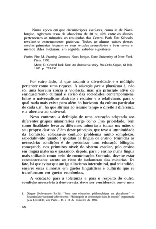 Numa época em que circunscrições escolares, como as de Nova
Iorque, registram taxas de abandono de 30 ou 40% entre os alunos
pertencentes às minorias, os resultados das Central Park East Schools
revelam-se extremamente positivas. Todos os alunos saídos destas
escolas primárias levaram os seus estudos secundários a bom termo e
metade deles iniciaram, em seguida, estudos superiores.
Fontes: Fine M. Framing Dropouts. Nova Iorque, State University of New York
Press, 1990.
Meier, D. Central Park East: An alternativa story. Phá-Delta-Kappan, 68 (10),
1987, p. 753-757.

Por outro lado, há que assumir a diversidade e o múltiplo
pertencer como uma riqueza. A educação para o pluralismo é, não
só, uma barreira contra a violência, mas um princípio ativo de
enriquecimento cultural e cívico das sociedades contemporâneas.
Entre o universalismo abstrato e redutor e o relativismo, para o
qual nada mais existe para além do horizonte da cultura particular
de cada um1, há que afirmar ao mesmo tempo o direito à diferença,
e a abertura ao universal.
Neste contexto, a definição de uma educação adaptada aos
diferentes grupos minoritários surge como uma prioridade. Tem
como finalidade levar as diferentes minorias a tomar nas mãos o
seu próprio destino. Além deste princípio, que teve a unanimidade
da Comissão, colocam-se contudo problemas muito complexos,
especialmente quanto à questão da língua de ensino. Reunidas as
necessárias condições é de preconizar uma educação bilingüe,
começando, nos primeiros níveis do sistema escolar, pelo ensino
em língua materna e passando, depois, para o ensino numa língua
mais utilizada como meio de comunicação. Contudo, deve-se estar
constantemente atento ao risco de isolamento das minorias. De
fato, há que evitar que um igualitarismo intercultural, mal entendido,
encerre essas minorias em guetos lingüísticos e culturais que se
transformam em guetos econômicos.
A educação para a tolerância e para o respeito do outro,
condição necessária à democracia, deve ser considerada como uma
1. Diagne Souleymane Bachir, “Pour une éducation philosophique au pluralisme” —
Reunião Internacional sobre o tema “Philosophie et démocratie dans le monde” organizada
pela UNESCO, em Paris a 15 e 16 de fevereiro de 1995.

58

 