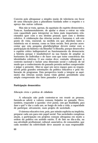 Convém pois ultrapassar a simples noção de tolerância em favor
de uma educação para a pluralismo fundada sobre o respeito e o
apreço das outras culturas.
Mas não se trata, apenas, da aquisição do espírito democrático.
Trata-se, fundamentalmente, de ajudar o aluno a entrar na vida
com capacidade para interpretar os fatos mais importantes relacionados quer com o seu destino pessoal, quer com o destino
coletivo. A colaboração das ciências sociais e humanas é, sob este
ponto de vista, essencial, na medida em que abordam tanto a
existência em si mesma, como os fatos sociais. Será preciso acrescentar que esta pesquisa pluridisciplinar deverá contar com a
participação da história e da filosofia? A filosofia, porque desenvolve
o espírito crítico indispensável ao funcionamento da democracia;
a história porque é insubstituível na sua função de ampliar os
horizontes do indivíduo e de fazer com que tome consciência das
identidades coletivas. O seu ensino deve, contudo, ultrapassar o
contexto nacional e incluir uma dimensão social e cultural, de tal
modo que o conhecimento do passado permita melhor compreender
e julgar o presente. Abre-se aqui um novo espaço para os responsáveis pelas grandes orientações da política educativa e pela elaboração de programas. Esta perspectiva tende a integrar as aquisições das ciências sociais numa visão global, permitindo uma
ampla compreensão dos fatos passados e presentes.
Participação democrática
Educação cívica e práticas de cidadania
A educação não pode contentar-se em reunir as pessoas,
fazendo-as aderir a valores comuns forjados no passado. Deve,
também, responder à questão: viver juntos, com que finalidades, para
fazer o quê? e dar a cada um, ao longo de toda a vida, a capacidade
de participar, ativamente, num projeto de sociedade.
O sistema educativo tem, pois, por missão explícita ou implícita,
preparar cada um para este papel social. Nas sociedades complexas
atuais, a participação em projetos comuns ultrapassa em muito a
ordem do político em sentido estrito. É de fato no dia-a-dia, na
sua atividade profissional, cultural, associativa, de consumidor, que
cada membro da coletividade deve assumir as suas responsabili60

 