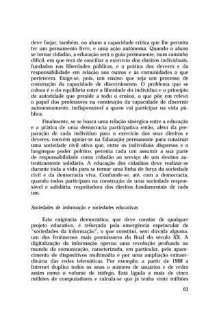 deve forjar, também, no aluno a capacidade crítica que lhe permita
ter um pensamento livre, e uma ação autônoma. Quando o aluno
se tornar cidadão, a educação será o guia permanente, num caminho
difícil, em que terá de conciliar o exercício dos direitos individuais,
fundados nas liberdades públicas, e a prática dos deveres e da
responsabilidade em relação aos outros e às comunidades a que
pertencem. Exige-se, pois, um ensino que seja um processo de
construção da capacidade de discernimento. O problema que se
coloca é o do equilíbrio entre a liberdade do indivíduo e o princípio
de autoridade que preside a todo o ensino, o que põe em relevo
o papel dos professores na construção da capacidade de discernir
autonomamente, indispensável a quem vai participar na vida pública.
Finalmente, se se busca uma relação sinérgica entre a educação
e a prática de uma democracia participativa então, além da preparação de cada indivíduo para o exercício dos seus direitos e
deveres, convém apoiar-se na Educação permanente para construir
uma sociedade civil ativa que, entre os indivíduos dispersos e o
longínquo poder político, permita cada um assumir a sua parte
de responsabilidade como cidadão ao serviço de um destino autenticamente solidário. A educação dos cidadãos deve realizar-se
durante toda a vida para se tornar uma linha de força da sociedade
civil e da democracia viva. Confunde-se, até, com a democracia,
quando todos participam na construção de uma sociedade responsável e solidária, respeitadora dos direitos fundamentais de cada
um.
Sociedades de informação e sociedades educativas
Esta exigência democrática, que deve constar de qualquer
projeto educativo, é reforçada pela emergência espetacular de
“sociedades da informação”, o que constitui, sem dúvida alguma,
um dos fenômenos mais promissores do final do século XX. A
digitalização da informação operou uma revolução profunda no
mundo da comunicação, caracterizada, em particular, pelo aparecimento de dispositivos multimídia e por uma ampliação extraordinária das redes telemáticas. Por exemplo, a partir de 1988 a
Internet duplica todos os anos o número de usuários e de redes
assim como o volume de tráfego. Está ligada a mais de cinco
milhões de computadores e calcula-se que já tenha vinte milhões
63

 