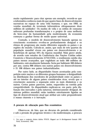 muito rapidamente: para citar apenas um exemplo, recorde-se que
a informática conheceu mais do que quatro fases de desenvolvimento
sucessivas no espaço de uma vida humana, e que, em 1993, as
vendas mundiais de terminais informáticos ultrapassaram doze
milhões de unidades1. Os modos de vida e os estilos de consumo
sofreram profundas transformações e o projeto de uma melhoria
do bem-estar da humanidade pela modernização da economia
começou a ganhar forma de modo quase universal.
Contudo, o modelo de desenvolvimento baseado apenas no
crescimento econômico revelou-se profundamente desigual e os
ritmos de progressos são muito diferentes segundo os países e as
regiões do mundo. Calcula-se, assim, que mais de três quartos da
população mundial vivem em países em desenvolvimento e se
beneficiam de apenas 16% da riqueza mundial. Mais grave ainda,
de acordo com estudos da Conferência das Nações Unidas sobre
Comércio e Desenvolvimento (CNUCED), o rendimento médio dos
países menos avançados, que englobam ao todo 560 milhões de
habitantes, está atualmente baixando. Seria por habitante 300 dólares
por ano, contra 906 dólares nos outros países em desenvolvimento
e 21 598 dólares nos países industrializados.
Por outro lado, as disparidades foram acentuadas pela competição entre nações e os diferentes grupos humanos: a desigualdade
na distribuição dos excedentes de produtividade entre os países e
até no interior de alguns países considerados ricos, revela que o
crescimento aumenta a separação entre os mais dinâmicos e os
outros. Certos países parecem, assim, esquecidos na corrida pela
competitividade. As disparidades explicam-se, em parte, pela disfunção dos mercados e pela natureza, intrinsecamente desigual, do
sistema político mundial; estão também estreitamente ligadas ao
tipo de desenvolvimento atual que atribui um valor preponderante
à massa cinzenta e à inovação.
A procura de educação para fins econômicos
Observa-se, de fato, que no decurso do período considerado
e sob a pressão do progresso técnico e da modernização, a procura
1. Ver para o conjunto destes dados: PNUD, Rapport sur le développement humain 1995.
Paris, Economica, 1995.

70

 