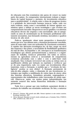 de educação com fins econômicos não parou de crescer na maior
parte dos países. As comparações internacionais realçam a importância do capital humano e, portanto, do investimento educativo
para a produtividade2. A relação entre o ritmo do progresso técnico
e a qualidade da intervenção humana torna-se, então, cada vez
mais evidente, assim como a necessidade de formar agentes econômicos aptos a utilizar as novas tecnologias e que revelem um
comportamento inovador. Requerem-se novas aptidões e os sistemas
educativos devem dar resposta a esta necessidade, não só assegurando os anos de escolarização ou de formação profissional estritamente necessários, mas formando cientistas, inovadores e quadros
técnicos de alto nível.
Pode-se, igualmente, situar nesta perspectiva o desenvolvimento que teve, nos últimos anos, a formação permanente concebida,
antes de mais nada, como um acelerador do crescimento econômico.
A rapidez das alterações tecnológicas fez, de fato, surgir em nível
das empresas e dos países, a necessidade de flexibilidade qualitativa
da mão-de-obra. Acompanhar e, até, antecipar-se às transformações
tecnológicas que afetam permanentemente a natureza e a organização do trabalho, tornou-se primordial. Em todos os setores,
mesmo na agricultura sente-se a necessidade de competências
evolutivas articuladas com o saber e com o saber-fazer mais
atualizado. Esta evolução irreversível não aceita as rotinas nem as
qualificações obtidas por imitação ou repetição e verifica-se que
se dá uma importância cada vez maior aos investimentos ditos
imateriais, como a formação, à medida que a “revolução da inteligência” produz os seus efeitos3. A formação permanente de
mão-de-obra adquire, então, a dimensão de um investimento estratégico que implica a mobilização de vários tipos de atores: além
dos sistemas educativos, formadores privados, empregadores e
representantes dos trabalhadores estão convocados de modo especial. Observa-se, assim, em muitos países industrializados um
aumento sensível dos meios financeiros dedicados à formação
permanente.
Tudo leva a pensar que esta tendência aumentará devido à
evolução do trabalho nas sociedades modernas. De fato, a natureza
2. Edward F. Denison: Why growth rates differ. Postwar experience in nine western countries.
Brookings Institution, 1967.
3. Olivier Bertrand: Éducation et travail, estudo realizado para a Comissão, Paris, UNESCO,
1994. (UNESCO doc. EDC/IV/I.)

71

 