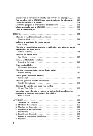 Desenvolver a conversão de dívidas em proveito da educação . . . . . . .
Para um observatório UNESCO das novas tecnologias da informação . . .
Passar da assistência à parceria . . . . . . . . . . . . . . . . . . . . . . . . . . . . . . . . . . . . .
Cientistas, pesquisa e intercâmbios internacionais . . . . . . . . . . . . . . . . . . .
Missão renovada para a UNESCO . . . . . . . . . . . . . . . . . . . . . . . . . . . . . . . . . .
Pistas e recomendações . . . . . . . . . . . . . . . . . . . . . . . . . . . . . . . . . . . . . . . . . . . . .

199
200
201
205
206
208

EPÍLOGO . . . . . . . . . . . . . . . . . . . . . . . . . . . . . . . . . . . . . . . . . . . . . . . . . . . . . . . . . . . . .

211

Educação e excelência: investir no talento
In’am Al-Mufti . . . . . . . . . . . . . . . . . . . . . . . . . . . . . . . . . . . . . . . . . . . . . . . . . .

212

Melhorar a qualidade do ensino escolar
Isao Amagi . . . . . . . . . . . . . . . . . . . . . . . . . . . . . . . . . . . . . . . . . . . . . . . . . . . . . .

218

Educação e comunidades humanas revivificadas: uma visão da escola
socializadora do novo século
Roberto Carneiro . . . . . . . . . . . . . . . . . . . . . . . . . . . . . . . . . . . . . . . . . . . . . . . .

221

Educação na África atual
Fay Chung . . . . . . . . . . . . . . . . . . . . . . . . . . . . . . . . . . . . . . . . . . . . . . . . . . . . . .

225

Coesão, solidariedade e exclusão
Bronislaw Geremek . . . . . . . . . . . . . . . . . . . . . . . . . . . . . . . . . . . . . . . . . . . . . .

228

Criar oportunidades
Aleksandra Kornhauser . . . . . . . . . . . . . . . . . . . . . . . . . . . . . . . . . . . . . . . . . .

233

Educação, autonomização e reconciliação social
Michael Manley . . . . . . . . . . . . . . . . . . . . . . . . . . . . . . . . . . . . . . . . . . . . . . . . .

240

Educar para a sociedade mundial
Karan Singh . . . . . . . . . . . . . . . . . . . . . . . . . . . . . . . . . . . . . . . . . . . . . . . . . . . . .

243

Educação para um mundo multicultural
Rodolfo Stavenhagen . . . . . . . . . . . . . . . . . . . . . . . . . . . . . . . . . . . . . . . . . . . . .

246

Abertura de espírito para uma vida melhor
Myong Won Suhr . . . . . . . . . . . . . . . . . . . . . . . . . . . . . . . . . . . . . . . . . . . . . . .

252

Interações entre educação e cultura, na óptica do desenvolvimento
econômico e humano: uma perspectiva asiática
Zhou Nanzhao . . . . . . . . . . . . . . . . . . . . . . . . . . . . . . . . . . . . . . . . . . . . . . . . . .

257

APÊNDICE . . . . . . . . . . . . . . . . . . . . . . . . . . . . . . . . . . . . . . . . . . . . . . . . . . . . . . . . . . .
1. Trabalhos da Comissão . . . . . . . . . . . . . . . . . . . . . . . . . . . . . . . . . . . . . . . . . .
2. Membros da Comissão . . . . . . . . . . . . . . . . . . . . . . . . . . . . . . . . . . . . . . . . . . .
3. Mandato da Comissão . . . . . . . . . . . . . . . . . . . . . . . . . . . . . . . . . . . . . . . . . . .
4. Conselheiros extraordinários . . . . . . . . . . . . . . . . . . . . . . . . . . . . . . . . . . . . . .
5. Secretariado . . . . . . . . . . . . . . . . . . . . . . . . . . . . . . . . . . . . . . . . . . . . . . . . . . . . .
6. Reuniões da Comissão . . . . . . . . . . . . . . . . . . . . . . . . . . . . . . . . . . . . . . . . . . .
7. Pessoas e instituições consultadas . . . . . . . . . . . . . . . . . . . . . . . . . . . . . . . . .
8. Seqüência . . . . . . . . . . . . . . . . . . . . . . . . . . . . . . . . . . . . . . . . . . . . . . . . . . . . . . .

268
268
270
272
276
278
279
280
287

8

 
