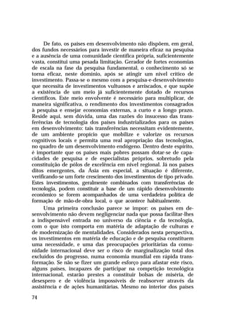 De fato, os países em desenvolvimento não dispõem, em geral,
dos fundos necessários para investir de maneira eficaz na pesquisa
e a ausência de uma comunidade científica própria, suficientemente
vasta, constitui uma pesada limitação. Gerador de fortes economias
de escala na fase da pesquisa fundamental, o conhecimento só se
torna eficaz, neste domínio, após se atingir um nível crítico de
investimento. Passa-se o mesmo com a pesquisa-e-desenvolvimento
que necessita de investimentos vultuosos e arriscados, e que supõe
a existência de um meio já suficientemente dotado de recursos
científicos. Este meio envolvente é necessário para multiplicar, de
maneira significativa, o rendimento dos investimentos consagrados
à pesquisa e ensejar economias externas, a curto e a longo prazo.
Reside aqui, sem dúvida, uma das razões do insucesso das transferências de tecnologia dos países industrializados para os países
em desenvolvimento: tais transferências necessitam evidentemente,
de um ambiente propício que mobilize e valorize os recursos
cognitivos locais e permita uma real apropriação das tecnologias,
no quadro de um desenvolvimento endógeno. Dentro deste espírito,
é importante que os países mais pobres possam dotar-se de capacidades de pesquisa e de especialistas próprios, sobretudo pela
constituição de pólos de excelência em nível regional. Já nos países
ditos emergentes, da Ásia em especial, a situação é diferente,
verificando-se um forte crescimento dos investimentos de tipo privado.
Estes investimentos, geralmente combinados com transferências de
tecnologia, podem constituir a base de um rápido desenvolvimento
econômico se forem acompanhados de uma verdadeira política de
formação de mão-de-obra local, o que acontece habitualmente.
Uma primeira conclusão parece se impor: os países em desenvolvimento não devem negligenciar nada que possa facilitar-lhes
a indispensável entrada no universo da ciência e da tecnologia,
com o que isto comporta em matéria de adaptação de culturas e
de modernização de mentalidades. Considerados nesta perspectiva,
os investimentos em matéria de educação e de pesquisa constituem
uma necessidade, e uma das preocupações prioritárias da comunidade internacional deve ser o risco de marginalização total dos
excluídos do progresso, numa economia mundial em rápida transformação. Se não se fizer um grande esforço para afastar este risco,
alguns países, incapazes de participar na competição tecnológica
internacional, estarão prestes a constituir bolsas de miséria, de
desespero e de violência impossíveis de reabsorver através da
assistência e de ações humanitárias. Mesmo no interior dos países
74

 