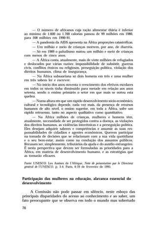 — O número de africanos cuja ração alimentar diária é inferior
ao mínimo de 1.600 ou 1.700 calorias passou de 99 milhões em 1980,
para 168 milhões em 1990-91.
— A pandemia da AIDS apresenta na África proporções catastróficas.
— Um milhão e meio de crianças morrem, por ano, de diarréia.
— Só em 1989 o paludismo matou um milhão e meio de crianças
com menos de cinco anos.
— A África conta, atualmente, mais de vinte milhões de refugiados
e deslocados por várias razões: impossibilidade de subsistir, guerras
civis, conflitos étnicos ou religiosos, perseguição política, violação dos
direitos humanos, clima de insegurança,
— Na África subsaariana só dois homens em três e uma mulher
em três sabem ler e escrever.
— No início dos anos noventa o crescimento dos efetivos escolares
em todos os níveis tinha diminuído para metade em relação aos anos
setenta, sendo o ensino primário o setor em que mais se notou esta
quebra.
— Numa altura em que um rápido desenvolvimento sócio-econômico,
cultural e tecnológico depende, cada vez mais, da presença de recursos
humanos de alto nível, o ensino superior, em toda a África, sofre um
rápido retrocesso, tanto no aspecto qualitativo como quantitativo.
— Na África milhões de crianças, mulheres e homens têm,
atualmente, necessidade de ser protegidos contra a doença, as violações
dos direitos humanos, as violências interétnicas e a perseguição política.
Eles desejam adquirir saberes e competências e assumir as suas responsabilidades de cidadãos e agentes econômicos. Querem participar
na tomada de decisões que se relacionam com a sua vida quotidiana
e o seu bem-estar, assim como na condução dos assuntos públicos.
Recusam ser, simplesmente, tributários da ajuda e do auxílio estrangeiro.
É nesta perspectiva que devem ser formuladas as prioridades para a
África, em matéria de desenvolvimento humano, e as estratégias que
as tornarão eficazes.
Fonte: UNESCO. Les Assises de l’Afrique, Note de présentation par le Directeur
général de l’UNESCO, p. 3-4. Paris, 6-10 de fevereiro de 1995.

Participação das mulheres na educação, alavanca essencial do
desenvolvimento
A Comissão não pode passar em silêncio, neste esboço das
principais disparidades do acesso ao conhecimento e ao saber, um
fato preocupante que se observa em todo o mundo mas sobretudo
76

 