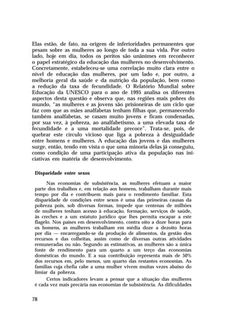 Elas estão, de fato, na origem de inferioridades permanentes que
pesam sobre as mulheres ao longo de toda a sua vida. Por outro
lado, hoje em dia, todos os peritos são unânimes em reconhecer
o papel estratégico da educação das mulheres no desenvolvimento.
Concretamente, estabeleceu-se uma correlação muito clara entre o
nível de educação das mulheres, por um lado e, por outro, a
melhoria geral da saúde e da nutrição da população, bem como
a redução da taxa de fecundidade. O Relatório Mundial sobre
Educação da UNESCO para o ano de 1995 analisa os diferentes
aspectos desta questão e observa que, nas regiões mais pobres do
mundo, “as mulheres e as jovens são prisioneiras de um ciclo que
faz com que as mães analfabetas tenham filhas que, permanecendo
também analfabetas, se casam muito jovens e ficam condenadas,
por sua vez, à pobreza, ao analfabetismo, a uma elevada taxa de
fecundidade e a uma mortalidade precoce”. Trata-se, pois, de
quebrar este círculo vicioso que liga a pobreza à desigualdade
entre homens e mulheres. A educação das jovens e das mulheres
surge, então, tendo em vista o que uma minoria delas já conseguiu,
como condição de uma participação ativa da população nas iniciativas em matéria de desenvolvimento.
Disparidade entre sexos
Nas economias de subsistência, as mulheres efetuam a maior
parte dos trabalhos e, em relação aos homens, trabalham durante mais
tempo por dia e contribuem mais para o rendimento familiar. Esta
disparidade de condições entre sexos é uma das primeiras causas da
pobreza pois, sob diversas formas, impede que centenas de milhões
de mulheres tenham acesso à educação, formação, serviços de saúde,
às creches e a um estatuto jurídico que lhes permita escapar a este
flagelo. Nos países em desenvolvimento, contra oito a doze horas para
os homens, as mulheres trabalham em média doze a dezoito horas
por dia — encarregando-se da produção de alimentos, da gestão dos
recursos e das colheitas, assim como de diversas outras atividades
remuneradas ou não. Segundo as estimativas, as mulheres são a única
fonte de rendimento para um quarto a um terço das economias
domésticas do mundo. E a sua contribuição representa mais de 50%
dos recursos em, pelo menos, um quarto das restantes economias. As
famílias cuja chefia cabe a uma mulher vivem muitas vezes abaixo do
limiar da pobreza.
Certos indicadores levam a pensar que a situação das mulheres
é cada vez mais precária nas economias de subsistência. As dificuldades

78

 