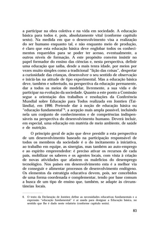 a participar na obra coletiva e na vida em sociedade. A educação
básica para todos é, pois, absolutamente vital (conforme capítulo
sexto). Na medida em que o desenvolvimento visa a realização
do ser humano enquanto tal, e não enquanto meio de produção,
é claro que esta educação básica deve englobar todos os conhecimentos requeridos para se poder ter acesso, eventualmente, a
outros níveis de formação. A este propósito convém insistir no
papel formador do ensino das ciências e, nesta perspectiva, definir
uma educação que saiba, desde a mais tenra idade, por meios por
vezes muito simples como a tradicional “lição das coisas”, despertar
a curiosidade das crianças, desenvolver o seu sentido de observação
e iniciá-las na atitude de tipo experimental. Mas a educação básica
deve, também e sobretudo, na perspectiva da educação permanente,
dar a todos os meios de modelar, livremente, a sua vida e de
participar na evolução da sociedade. Quanto a este ponto a Comissão
segue a orientação dos trabalhos e resoluções da Conferência
Mundial sobre Educação para Todos realizada em Jomtien (Tailândia), em 1990. Pretende dar à noção de educação básica ou
“educação fundamental”6, a acepção mais ampla possível, incluindo
nela um conjunto de conhecimentos e de competências indispensáveis na perspectiva do desenvolvimento humano. Deverá incluir,
em especial, uma educação em matéria de meio ambiente, de saúde
e de nutrição.
O princípio geral de ação que deve presidir a esta perspectiva
de um desenvolvimento baseado na participação responsável de
todos os membros da sociedade é o do incitamento à iniciativa,
ao trabalho em equipe, as sinergias, mas também ao auto-emprego
e ao espírito empreendedor: é preciso ativar os recursos de cada
país, mobilizar os saberes e os agentes locais, com vista à criação
de novas atividades que afastem os malefícios do desemprego
tecnológico. Nos países em desenvolvimento esta é a melhor via
de conseguir e alimentar processos de desenvolvimento endógeno.
Os elementos da estratégia educativa devem, pois, ser concebidos
de uma forma coordenada e complementar, tendo por base comum
a busca de um tipo de ensino que, também, se adapte às circunstâncias locais.
6. O texto da Declaração de Jomtien define as necessidades educativas fundamentais e a
expressão “educação fundamental” é aí usada para designar a Educação básica, no
sentido que lhe é dado neste relatório (conforme capítulo sexto).

83

 