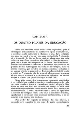 CAPÍTULO 4

OS QUATRO PILARES DA EDUCAÇÃO
Dado que oferecerá meios, nunca antes disponíveis, para a
circulação e armazenamento de informações e para a comunicação,
o próximo século submeterá a educação a uma dura obrigação
que pode parecer, à primeira vista, quase contraditória. A educação
deve transmitir, de fato, de forma maciça e eficaz, cada vez mais
saberes e saber-fazer evolutivos, adaptados à civilização cognitiva,
pois são as bases das competências do futuro. Simultaneamente,
compete-lhe encontrar e assinalar as referências que impeçam as
pessoas de ficar submergidas nas ondas de informações, mais ou
menos efêmeras, que invadem os espaços públicos e privados e
as levem a orientar-se para projetos de desenvolvimento individuais
e coletivos. À educação cabe fornecer, de algum modo, os mapas
de um mundo complexo e constantemente agitado e, ao mesmo
tempo, a bússola que permita navegar através dele.
Nesta visão prospectiva, uma resposta puramente quantitativa
à necessidade insaciável de educação — uma bagagem escolar cada
vez mais pesada — já não é possível nem mesmo adequada. Não
basta, de fato, que cada um acumule no começo da vida uma
determinada quantidade de conhecimentos de que possa abastecer-se
indefinidamente. É, antes, necessário estar à altura de aproveitar
e explorar, do começo ao fim da vida, todas as ocasiões de atualizar,
aprofundar e enriquecer estes primeiros conhecimentos, e de se
adaptar a um mundo em mudança.
Para poder dar resposta ao conjunto das suas missões, a
educação deve organizar-se em torno de quatro aprendizagens
89

 