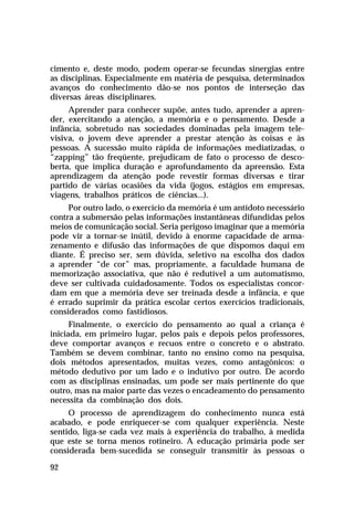 cimento e, deste modo, podem operar-se fecundas sinergias entre
as disciplinas. Especialmente em matéria de pesquisa, determinados
avanços do conhecimento dão-se nos pontos de interseção das
diversas áreas disciplinares.
Aprender para conhecer supõe, antes tudo, aprender a aprender, exercitando a atenção, a memória e o pensamento. Desde a
infância, sobretudo nas sociedades dominadas pela imagem televisiva, o jovem deve aprender a prestar atenção às coisas e às
pessoas. A sucessão muito rápida de informações mediatizadas, o
“zapping” tão freqüente, prejudicam de fato o processo de descoberta, que implica duração e aprofundamento da apreensão. Esta
aprendizagem da atenção pode revestir formas diversas e tirar
partido de várias ocasiões da vida (jogos, estágios em empresas,
viagens, trabalhos práticos de ciências...).
Por outro lado, o exercício da memória é um antídoto necessário
contra a submersão pelas informações instantâneas difundidas pelos
meios de comunicação social. Seria perigoso imaginar que a memória
pode vir a tornar-se inútil, devido à enorme capacidade de armazenamento e difusão das informações de que dispomos daqui em
diante. É preciso ser, sem dúvida, seletivo na escolha dos dados
a aprender “de cor” mas, propriamente, a faculdade humana de
memorização associativa, que não é redutível a um automatismo,
deve ser cultivada cuidadosamente. Todos os especialistas concordam em que a memória deve ser treinada desde a infância, e que
é errado suprimir da prática escolar certos exercícios tradicionais,
considerados como fastidiosos.
Finalmente, o exercício do pensamento ao qual a criança é
iniciada, em primeiro lugar, pelos pais e depois pelos professores,
deve comportar avanços e recuos entre o concreto e o abstrato.
Também se devem combinar, tanto no ensino como na pesquisa,
dois métodos apresentados, muitas vezes, como antagônicos: o
método dedutivo por um lado e o indutivo por outro. De acordo
com as disciplinas ensinadas, um pode ser mais pertinente do que
outro, mas na maior parte das vezes o encadeamento do pensamento
necessita da combinação dos dois.
O processo de aprendizagem do conhecimento nunca está
acabado, e pode enriquecer-se com qualquer experiência. Neste
sentido, liga-se cada vez mais à experiência do trabalho, à medida
que este se torna menos rotineiro. A educação primária pode ser
considerada bem-sucedida se conseguir transmitir às pessoas o
92

 