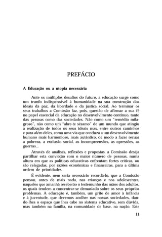 PREFÁCIO
A Educação ou a utopia necessária
Ante os múltiplos desafios do futuro, a educação surge como
um trunfo indispensável à humanidade na sua construção dos
ideais da paz, da liberdade e da justiça social. Ao terminar os
seus trabalhos a Comissão faz, pois, questão de afirmar a sua fé
no papel essencial da educação no desenvolvimento contínuo, tanto
das pessoas como das sociedades. Não como um “remédio milagroso”, não como um “abre-te sésamo” de um mundo que atingiu
a realização de todos os seus ideais mas, entre outros caminhos
e para além deles, como uma via que conduza a um desenvolvimento
humano mais harmonioso, mais autêntico, de modo a fazer recuar
a pobreza, a exclusão social, as incompreensões, as opressões, as
guerras...
Através de análises, reflexões e propostas, a Comissão deseja
partilhar esta convicção com o maior número de pessoas, numa
altura em que as políticas educativas enfrentam fortes críticas, ou
são relegadas, por razões econômicas e financeiras, para a última
ordem de prioridades.
É evidente, nem seria necessário recordá-lo, que a Comissão
pensou, antes de mais nada, nas crianças e nos adolescentes,
naqueles que amanhã receberão o testemunho das mãos dos adultos,
os quais tendem a concentrar-se demasiado sobre os seus próprios
problemas. A educação é, também, um grito de amor à infância
e à juventude, que devemos acolher nas nossas sociedades, dando-lhes o espaço que lhes cabe no sistema educativo, sem dúvida,
mas também na família, na comunidade de base, na nação. Este
11

 