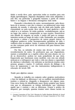 idade a escola deve, pois, aproveitar todas as ocasiões para esta
dupla aprendizagem. Algumas disciplinas estão mais adaptadas a
este fim, em particular a geografia humana a partir do ensino
básico e as línguas e literaturas estrangeiras mais tarde.
Passando à descoberta do outro, necessariamente, pela descoberta de si mesmo, e por dar à criança e ao adolescente uma visão
ajustada do mundo, a educação, seja ela dada pela família, pela
comunidade ou pela escola, deve antes de mais ajudá-los a descobrir-se a si mesmos. Só então poderão, verdadeiramente, pôr-se
no lugar dos outros e compreender as suas reações. Desenvolver
esta atitude de empatia, na escola, é muito útil para os comportamentos sociais ao longo de toda a vida. Ensinando, por exemplo,
aos jovens a adotar a perspectiva de outros grupos étnicos ou
religiosos podem-se evitar incompreensões geradoras de ódio e
violência entre os adultos. Assim, o ensino da história das religiões
ou dos costumes pode servir de referência útil para futuros comportamentos3.
Por fim, os métodos de ensino não devem ir contra este
reconhecimento do outro. Os professores que, por dogmatismo,
matam a curiosidade ou o espírito crítico dos seus alunos, em vez
de os desenvolver, podem ser mais prejudiciais do que úteis.
Esquecendo que funcionam como modelos, com esta sua atitude
arriscam-se a enfraquecer por toda a vida nos alunos a capacidade
de abertura à alteridade e de enfrentar as inevitáveis tensões entre
pessoas, grupos e nações. O confronto através do diálogo e da
troca de argumentos é um dos instrumentos indispensáveis à
educação do século XXI.
Tender para objetivos comuns
Quando se trabalha em conjunto sobre projetos motivadores
e fora do habitual, as diferenças e até os conflitos interindividuais
tendem a reduzir-se, chegando a desaparecer em alguns casos.
Uma nova forma de identificação nasce destes projetos que fazem
com que se ultrapassem as rotinas individuais, que valorizam
aquilo que é comum e não as diferenças. Graças à prática do
desporto, por exemplo, quantas tensões entre classes sociais ou
3. Carnegie Corporation of New York. Education for Conflict Resolution (Retirado de Annual
Report 1994 por David A. Hamburg, presidente da Carnegie Corporation of New York).

98

 