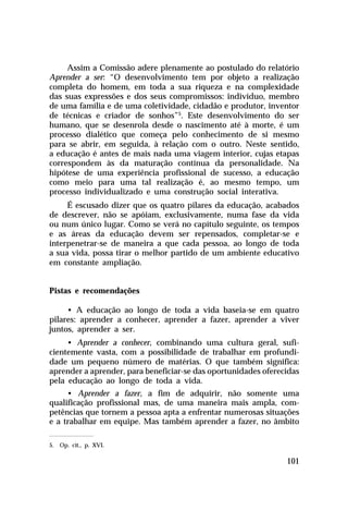 Assim a Comissão adere plenamente ao postulado do relatório
Aprender a ser: “O desenvolvimento tem por objeto a realização
completa do homem, em toda a sua riqueza e na complexidade
das suas expressões e dos seus compromissos: indivíduo, membro
de uma família e de uma coletividade, cidadão e produtor, inventor
de técnicas e criador de sonhos”5. Este desenvolvimento do ser
humano, que se desenrola desde o nascimento até à morte, é um
processo dialético que começa pelo conhecimento de si mesmo
para se abrir, em seguida, à relação com o outro. Neste sentido,
a educação é antes de mais nada uma viagem interior, cujas etapas
correspondem às da maturação contínua da personalidade. Na
hipótese de uma experiência profissional de sucesso, a educação
como meio para uma tal realização é, ao mesmo tempo, um
processo individualizado e uma construção social interativa.
É escusado dizer que os quatro pilares da educação, acabados
de descrever, não se apóiam, exclusivamente, numa fase da vida
ou num único lugar. Como se verá no capítulo seguinte, os tempos
e as áreas da educação devem ser repensados, completar-se e
interpenetrar-se de maneira a que cada pessoa, ao longo de toda
a sua vida, possa tirar o melhor partido de um ambiente educativo
em constante ampliação.
Pistas e recomendações
• A educação ao longo de toda a vida baseia-se em quatro
pilares: aprender a conhecer, aprender a fazer, aprender a viver
juntos, aprender a ser.
• Aprender a conhecer, combinando uma cultura geral, suficientemente vasta, com a possibilidade de trabalhar em profundidade um pequeno número de matérias. O que também significa:
aprender a aprender, para beneficiar-se das oportunidades oferecidas
pela educação ao longo de toda a vida.
• Aprender a fazer, a fim de adquirir, não somente uma
qualificação profissional mas, de uma maneira mais ampla, competências que tornem a pessoa apta a enfrentar numerosas situações
e a trabalhar em equipe. Mas também aprender a fazer, no âmbito
5. Op. cit., p. XVI.

101

 