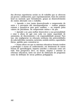 das diversas experiências sociais ou de trabalho que se oferecem
aos jovens e adolescentes, quer espontaneamente, fruto do contexto
local ou nacional, quer formalmente, graças ao desenvolvimento
do ensino alternado com o trabalho.
• Aprender a viver juntos desenvolvendo a compreensão do
outro e a percepção das interdependências — realizar projetos
comuns e preparar-se para gerir conflitos — no respeito pelos
valores do pluralismo, da compreensão mútua e da paz.
• Aprender a ser, para melhor desenvolver a sua personalidade
e estar à altura de agir com cada vez maior capacidade de
autonomia, de discernimento e de responsabilidade pessoal. Para
isso, não negligenciar na educação nenhuma das potencialidades
de cada indivíduo: memória, raciocínio, sentido estético, capacidades
físicas, aptidão para comunicar-se.
• Numa altura em que os sistemas educativos formais tendem
a privilegiar o acesso ao conhecimento, em detrimento de outras
formas de aprendizagem, importa conceber a educação como um
todo. Esta perspectiva deve, no futuro, inspirar e orientar as
reformas educativas, tanto em nível da elaboração de programas
como da definição de novas políticas pedagógicas.

102

 