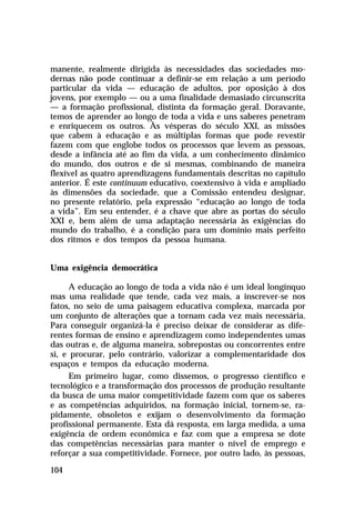 manente, realmente dirigida às necessidades das sociedades modernas não pode continuar a definir-se em relação a um período
particular da vida — educação de adultos, por oposição à dos
jovens, por exemplo — ou a uma finalidade demasiado circunscrita
— a formação profissional, distinta da formação geral. Doravante,
temos de aprender ao longo de toda a vida e uns saberes penetram
e enriquecem os outros. Às vésperas do século XXI, as missões
que cabem à educação e as múltiplas formas que pode revestir
fazem com que englobe todos os processos que levem as pessoas,
desde a infância até ao fim da vida, a um conhecimento dinâmico
do mundo, dos outros e de si mesmas, combinando de maneira
flexível as quatro aprendizagens fundamentais descritas no capítulo
anterior. É este continuum educativo, coextensivo à vida e ampliado
às dimensões da sociedade, que a Comissão entendeu designar,
no presente relatório, pela expressão “educação ao longo de toda
a vida”. Em seu entender, é a chave que abre as portas do século
XXI e, bem além de uma adaptação necessária às exigências do
mundo do trabalho, é a condição para um domínio mais perfeito
dos ritmos e dos tempos da pessoa humana.
Uma exigência democrática
A educação ao longo de toda a vida não é um ideal longínquo
mas uma realidade que tende, cada vez mais, a inscrever-se nos
fatos, no seio de uma paisagem educativa complexa, marcada por
um conjunto de alterações que a tornam cada vez mais necessária.
Para conseguir organizá-la é preciso deixar de considerar as diferentes formas de ensino e aprendizagem como independentes umas
das outras e, de alguma maneira, sobrepostas ou concorrentes entre
si, e procurar, pelo contrário, valorizar a complementaridade dos
espaços e tempos da educação moderna.
Em primeiro lugar, como dissemos, o progresso científico e
tecnológico e a transformação dos processos de produção resultante
da busca de uma maior competitividade fazem com que os saberes
e as competências adquiridos, na formação inicial, tornem-se, rapidamente, obsoletos e exijam o desenvolvimento da formação
profissional permanente. Esta dá resposta, em larga medida, a uma
exigência de ordem econômica e faz com que a empresa se dote
das competências necessárias para manter o nível de emprego e
reforçar a sua competitividade. Fornece, por outro lado, às pessoas,
104

 