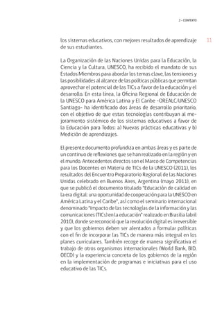 11 
2 • contexto 
los sistemas educativos, con mejores resultados de aprendizaje 
de sus estudiantes. 
La Organización de las Naciones Unidas para la Educación, la 
Ciencia y la Cultura, UNESCO, ha recibido el mandato de sus 
Estados Miembros para abordar los temas clave, las tensiones y 
las posibilidades al alcance de las políticas públicas que permitan 
aprovechar el potencial de las TICs a favor de la educación y el 
desarrollo. En esta línea, la Oficina Regional de Educación de 
la UNESCO para América Latina y El Caribe -OREALC/UNESCO 
Santiago- ha identificado dos áreas de desarrollo prioritario, 
con el objetivo de que estas tecnologías contribuyan al me-joramiento 
sistémico de los sistemas educativos a favor de 
la Educación para Todos: a) Nuevas prácticas educativas y b) 
Medición de aprendizajes. 
El presente documento profundiza en ambas áreas y es parte de 
un continuo de reflexiones que se han realizado en la región y en 
el mundo. Antecedentes directos son el Marco de Competencias 
para los Docentes en Materia de TICs de la UNESCO (2011), los 
resultados del Encuentro Preparatorio Regional de las Naciones 
Unidas celebrado en Buenos Aires, Argentina (mayo 2011), en 
que se publicó el documento titulado “Educación de calidad en 
la era digital: una oportunidad de cooperación para la UNESCO en 
América Latina y el Caribe”, así como el seminario internacional 
denominado “Impacto de las tecnologías de la información y las 
comunicaciones (TICs) en la educación” realizado en Brasilia (abril 
2010), donde se reconoció que la revolución digital es irreversible 
y que los gobiernos deben ser alentados a formular políticas 
con el fin de incorporar las TICs de manera más integral en los 
planes curriculares. También recoge de manera significativa el 
trabajo de otros organismos internacionales (World Bank, BID, 
OECD) y la experiencia concreta de los gobiernos de la región 
en la implementación de programas e iniciativas para el uso 
educativo de las TICs. 
 
