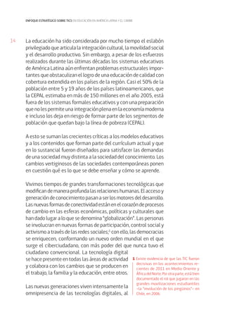 14 
enfoque estratégico sobre tics en educación en américa latina y el caribe 
La educación ha sido considerada por mucho tiempo el eslabón 
privilegiado que articula la integración cultural, la movilidad social 
y el desarrollo productivo. Sin embargo, a pesar de los esfuerzos 
realizados durante las últimas décadas los sistemas educativos 
de América Latina aún enfrentan problemas estructurales impor-tantes 
que obstaculizan el logro de una educación de calidad con 
cobertura extendida en los países de la región. Casi el 50% de la 
población entre 5 y 19 años de los países latinoamericanos, que 
la CEPAL estimaba en más de 150 millones en el año 2005, está 
fuera de los sistemas formales educativos y con una preparación 
que no les permite una integración plena en la economía moderna 
e incluso los deja en riesgo de formar parte de los segmentos de 
población que quedan bajo la línea de pobreza (CEPAL). 
A esto se suman las crecientes críticas a los modelos educativos 
y a los contenidos que forman parte del currículum actual y que 
en lo sustancial fueron diseñados para satisfacer las demandas 
de una sociedad muy distinta a la sociedad del conocimiento. Los 
cambios vertiginosos de las sociedades contemporáneas ponen 
en cuestión qué es lo que se debe enseñar y cómo se aprende. 
Vivimos tiempos de grandes transformaciones tecnológicas que 
modifican de manera profunda las relaciones humanas. El acceso y 
generación de conocimiento pasan a ser los motores del desarrollo. 
Las nuevas formas de conectividad están en el corazón de procesos 
de cambio en las esferas económicas, políticas y culturales que 
han dado lugar a lo que se denomina “globalización”. Las personas 
se involucran en nuevas formas de participación, control social y 
activismo a través de las redes sociales;1 con ello, las democracias 
se enriquecen, conformando un nuevo orden mundial en el que 
surge el ciberciudadano, con más poder del que nunca tuvo el 
ciudadano convencional. La tecnología digital 
se hace presente en todas las áreas de actividad 
y colabora con los cambios que se producen en 
el trabajo, la familia y la educación, entre otros. 
Las nuevas generaciones viven intensamente la 
omnipresencia de las tecnologías digitales, al 
1 Existe evidencia de que las TIC fueron 
decisivas en los acontecimientos re-cientes 
de 2011 en Medio Oriente y 
África del Norte. Por otra parte, está bien 
documentado el rol que jugaron en las 
grandes movilizaciones estudiantiles 
–la “revolución de los pingüinos”– en 
Chile, en 2006. 
 