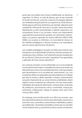 15 
3 • las tics EN LA EDUCACIÓN 
punto que esto podría estar incluso modificando sus destrezas 
cognitivas. En efecto, se trata de jóvenes que no han conocido 
el mundo sin Internet, y para los cuales las tecnologías digitales 
son mediadoras de gran parte de sus experiencias. Están desarro-llando 
algunas destrezas distintivas; por ejemplo: adquieren gran 
cantidad de información fuera de la escuela, toman decisiones 
rápidamente y están acostumbrados a obtener respuestas casi 
instantáneas frente a sus acciones, tienen una sorprendente 
capacidad de procesamiento paralelo, son altamente multime-diales 
y al parecer, aprenden de manera diferente (OECD-CERI, 
2006). Las escuelas se enfrentan a la necesidad de innovar en 
los métodos pedagógicos si desean convocar y ser inspiradoras 
para las nuevas generaciones de jóvenes. 
¿Los modelos pedagógicos actuales son útiles para motivar a los 
estudiantes con el aprendizaje? ¿Están los sistemas escolares for-mando 
para estos cambios, o son solamente pasivos receptáculos 
de sus efectos? ¿Cómo las escuelas “capitalizan” las capacidades 
y aptitudes de estos nuevos aprendices? 
Los sistemas escolares se ven enfrentados así a la necesidad de 
una transformación mayor e ineludible de evolucionar desde una 
educación que servía a una sociedad industrial, a otra que prepare 
para desenvolverse en la sociedad del conocimiento. Las y los 
estudiantes deben ser preparados para desempeñarse en trabajos 
que hoy no existen y deben aprender a renovar continuamente 
una parte importante de sus conocimientos y habilidades, deben 
adquirir nuevas competencias coherentes con este nuevo orden: 
habilidades de manejo de información, comunicación, resolución 
de problemas, pensamiento crítico, creatividad, innovación, 
autonomía, colaboración, trabajo en equipo, entre otras (21st 
Century Skills, 2002). 
Sin embargo, esta transformación no es fácil, las escuelas –que 
han sido tradicionalmente instituciones destinadas a preservar y 
transmitir usos, costumbres, conocimientos, habilidades y valores 
ya establecidos– desarrollan actividades y ritmos que no coinciden 
con las disposiciones y características de los nuevos estudiantes, 
 