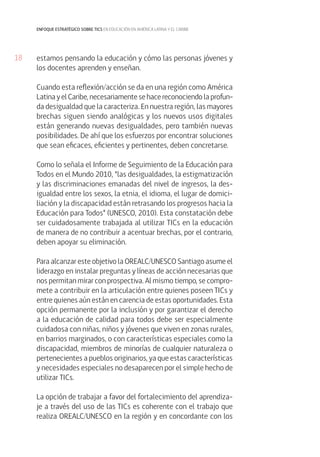 18 
enfoque estratégico sobre tics en educación en américa latina y el caribe 
estamos pensando la educación y cómo las personas jóvenes y 
los docentes aprenden y enseñan. 
Cuando esta reflexión/acción se da en una región como América 
Latina y el Caribe, necesariamente se hace reconociendo la profun-da 
desigualdad que la caracteriza. En nuestra región, las mayores 
brechas siguen siendo analógicas y los nuevos usos digitales 
están generando nuevas desigualdades, pero también nuevas 
posibilidades. De ahí que los esfuerzos por encontrar soluciones 
que sean eficaces, eficientes y pertinentes, deben concretarse. 
Como lo señala el Informe de Seguimiento de la Educación para 
Todos en el Mundo 2010, “las desigualdades, la estigmatización 
y las discriminaciones emanadas del nivel de ingresos, la des-igualdad 
entre los sexos, la etnia, el idioma, el lugar de domici-liación 
y la discapacidad están retrasando los progresos hacia la 
Educación para Todos” (UNESCO, 2010). Esta constatación debe 
ser cuidadosamente trabajada al utilizar TICs en la educación 
de manera de no contribuir a acentuar brechas, por el contrario, 
deben apoyar su eliminación. 
Para alcanzar este objetivo la OREALC/UNESCO Santiago asume el 
liderazgo en instalar preguntas y líneas de acción necesarias que 
nos permitan mirar con prospectiva. Al mismo tiempo, se compro-mete 
a contribuir en la articulación entre quienes poseen TICs y 
entre quienes aún están en carencia de estas oportunidades. Esta 
opción permanente por la inclusión y por garantizar el derecho 
a la educación de calidad para todos debe ser especialmente 
cuidadosa con niñas, niños y jóvenes que viven en zonas rurales, 
en barrios marginados, o con características especiales como la 
discapacidad, miembros de minorías de cualquier naturaleza o 
pertenecientes a pueblos originarios, ya que estas características 
y necesidades especiales no desaparecen por el simple hecho de 
utilizar TICs. 
La opción de trabajar a favor del fortalecimiento del aprendiza-je 
a través del uso de las TICs es coherente con el trabajo que 
realiza OREALC/UNESCO en la región y en concordante con los 
 