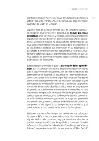 3 • las tics EN LA EDUCACIÓN 
planteamientos del Proyecto Regional de Educación para América 19 
Latina y el Caribe EPT/ PRELAC, el mecanismo de seguimiento de 
las metas de la EPT en la región. 
El primer foco de atención definido es el de considerar la mane-ra 
en que las TICs favorecen el desarrollo de nuevas prácticas 
educativas, más pertinentes y eficaces, lo que incluye fortalecer 
el protagonismo que tienen los docentes en los cambios educa-tivos. 
Este énfasis requiere no sólo asumir la complejidad de las 
TICs, sino comprender el tema docente desde el reconocimiento 
de los múltiples factores que intervienen en su desempeño, lo 
que afecta al rendimiento de sus estudiantes, y reconocer, mul-tiplicar 
y potenciar aquellas experiencias de aprendizaje que las 
TICs posibilitan, permiten o mejoran, respecto de las prácticas 
tradicionales de enseñanza. 
El segundo foco priorizado es el de la evaluación de los aprendi-zajes. 
Las TICs ofrecen una batería de oportunidades innovadoras 
para el seguimiento de los aprendizajes de cada estudiante y del 
desempeño de los docentes, las escuelas y los sistemas educativos. 
Como nunca antes en la historia, es posible contar con fuentes de 
conocimiento que apoyen la toma de decisiones pedagógicas y de 
política pública en educación, a partir de la evidencia. Las pruebas 
nacionales e internacionales destinadas a medir los progresos en 
el aprendizaje pueden verse enormemente enriquecidas, no sólo 
mediante la incorporación de nuevas formas de aplicación, menor 
costo, mayor periodicidad, sino por herramientas más poderosas 
de análisis de los resultados y por tanto de apoyo a la gestión de 
los aprendizajes, y además, nuevas áreas de medición, como las 
competencias del siglo XXI, las competencias ciudadanas y el 
conocimiento en una muestra más amplia de disciplinas. 
Evidentes son los esfuerzos que han hecho muchos países por 
incorporar TICs a los procesos educativos. Por sólo recordar 
algunos de los más conocidos, hay que mencionar el esfuerzo 
que iniciaron en los 90 Costa Rica y Chile, a través del “Plan de 
Informática Educativa” de la Fundación Omar Dengo y el “Centro 
Enlaces”, respectivamente. Más recientemente, el “Plan Ceibal” 
 