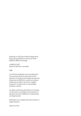 Publicado en 2013 por la Oficina Regional de 
Educación para América Latina y el Caribe 
(OREALC/UNESCO Santiago) 
© UNESCO 2013 
Todos los derechos reservados. 
ISBN 
Los términos empleados en esta publicación 
y la presentación de los datos que en ella 
aparecen no implican toma alguna de posición 
de parte de la UNESCO en cuanto al estatuto 
jurídico de los países, territorios, ciudades 
o regiones ni respecto de sus autoridades, 
fronteras o límites. 
Las ideas y opiniones expresadas en esta obra 
son del autor y no reflejan necesariamente el 
punto de vista de la UNESCO ni comprometen 
a la Organización. 
Elaborado con la colaboración del consultor Sr. 
Eugenio Severin. 
Impreso en Chile 
 