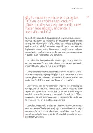 29 
4 • tics ¿para qué? 
d) ¿Es eficiente y eficaz el uso de las 
TI Cs en los sistemas educativos? 
¿Qué tipo de uso y en qué condiciones 
hacen más eficaz y eficiente la 
inversión en TI Cs? 
La medición respecto de los procesos de implementación de pro-gramas 
para el uso de tecnología en educación y sobre todo de 
su impacto relativo y costo efectividad, son indispensables para 
optimizar el uso de TICs en este campo. El sólo acceso a tecno-logía 
no se traduce automáticamente en mejores resultados de 
aprendizaje, y será necesario medir para aprender en qué, cómo 
y cuándo ellas representan una ganancia. 
- La definición de objetivos de aprendizaje claros y explícitos 
de cada intervención ayudará a alinear expectativas y entender 
mejor el tipo de impacto que se quiere lograr. 
- La implementación gradual permite aprender del proceso, cons-truir 
modelos y estrategias pedagógicas que consideren el uso de 
tecnología desarrollando modelos construidos en contexto, con 
participación de los actores y probados en la realidad. 
- La determinación de indicadores de impacto y de proceso para 
cada programa, contando con los recursos necesarios para darle 
seguimiento y evaluar sus resultados, de manera de asegurar 
que futuros escalamientos y el desarrollo de políticas públicas 
universales o masivas se basarán en el conocimiento efectivo de 
la evidencia y no en la moda o la apariencia. 
- La evaluación se podrá analizar en términos relativos, de manera 
de entender no sólo el papel que juega la inversión en tecnología 
en educación en el desarrollo de nuevas prácticas que favorez-can 
el aprendizaje, sino su costo efectividad respecto de otras 
posibles inversiones. 
 