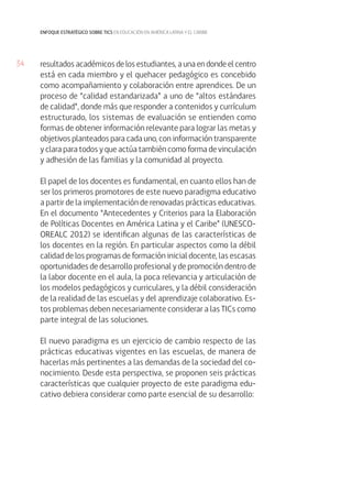 34 
enfoque estratégico sobre tics en educación en américa latina y el caribe 
resultados académicos de los estudiantes, a una en donde el centro 
está en cada miembro y el quehacer pedagógico es concebido 
como acompañamiento y colaboración entre aprendices. De un 
proceso de “calidad estandarizada” a uno de “altos estándares 
de calidad”, donde más que responder a contenidos y currículum 
estructurado, los sistemas de evaluación se entienden como 
formas de obtener información relevante para lograr las metas y 
objetivos planteados para cada uno, con información transparente 
y clara para todos y que actúa también como forma de vinculación 
y adhesión de las familias y la comunidad al proyecto. 
El papel de los docentes es fundamental, en cuanto ellos han de 
ser los primeros promotores de este nuevo paradigma educativo 
a partir de la implementación de renovadas prácticas educativas. 
En el documento “Antecedentes y Criterios para la Elaboración 
de Políticas Docentes en América Latina y el Caribe” (UNESCO-OREALC 
2012) se identifican algunas de las características de 
los docentes en la región. En particular aspectos como la débil 
calidad de los programas de formación inicial docente, las escasas 
oportunidades de desarrollo profesional y de promoción dentro de 
la labor docente en el aula, la poca relevancia y articulación de 
los modelos pedagógicos y curriculares, y la débil consideración 
de la realidad de las escuelas y del aprendizaje colaborativo. Es-tos 
problemas deben necesariamente considerar a las TICs como 
parte integral de las soluciones. 
El nuevo paradigma es un ejercicio de cambio respecto de las 
prácticas educativas vigentes en las escuelas, de manera de 
hacerlas más pertinentes a las demandas de la sociedad del co-nocimiento. 
Desde esta perspectiva, se proponen seis prácticas 
características que cualquier proyecto de este paradigma edu-cativo 
debiera considerar como parte esencial de su desarrollo: 
 