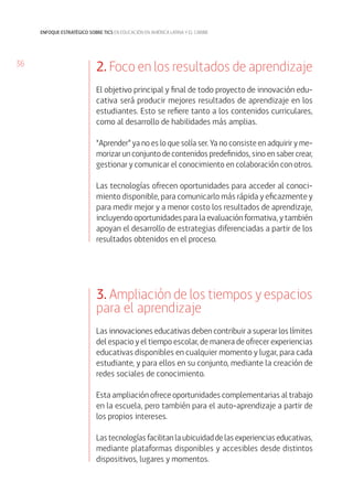 36 
enfoque estratégico sobre tics en educación en américa latina y el caribe 
2. Foco en los resultados de aprendizaje 
El objetivo principal y final de todo proyecto de innovación edu-cativa 
será producir mejores resultados de aprendizaje en los 
estudiantes. Esto se refiere tanto a los contenidos curriculares, 
como al desarrollo de habilidades más amplias. 
“Aprender” ya no es lo que solía ser. Ya no consiste en adquirir y me-morizar 
un conjunto de contenidos predefinidos, sino en saber crear, 
gestionar y comunicar el conocimiento en colaboración con otros. 
Las tecnologías ofrecen oportunidades para acceder al conoci-miento 
disponible, para comunicarlo más rápida y eficazmente y 
para medir mejor y a menor costo los resultados de aprendizaje, 
incluyendo oportunidades para la evaluación formativa, y también 
apoyan el desarrollo de estrategias diferenciadas a partir de los 
resultados obtenidos en el proceso. 
3. Ampliación de los tiempos y espacios 
para el aprendizaje 
Las innovaciones educativas deben contribuir a superar los límites 
del espacio y el tiempo escolar, de manera de ofrecer experiencias 
educativas disponibles en cualquier momento y lugar, para cada 
estudiante, y para ellos en su conjunto, mediante la creación de 
redes sociales de conocimiento. 
Esta ampliación ofrece oportunidades complementarias al trabajo 
en la escuela, pero también para el auto-aprendizaje a partir de 
los propios intereses. 
Las tecnologías facilitan la ubicuidad de las experiencias educativas, 
mediante plataformas disponibles y accesibles desde distintos 
dispositivos, lugares y momentos. 
 