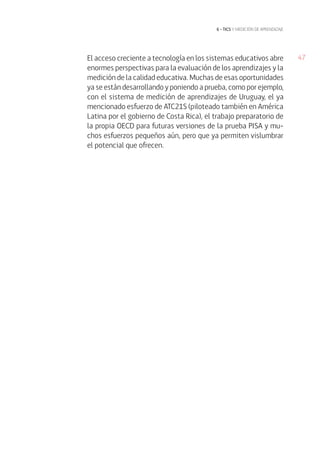 El acceso creciente a tecnología en los sistemas educativos abre 47 
enormes perspectivas para la evaluación de los aprendizajes y la 
medición de la calidad educativa. Muchas de esas oportunidades 
ya se están desarrollando y poniendo a prueba, como por ejemplo, 
con el sistema de medición de aprendizajes de Uruguay, el ya 
mencionado esfuerzo de ATC21S (piloteado también en América 
Latina por el gobierno de Costa Rica), el trabajo preparatorio de 
la propia OECD para futuras versiones de la prueba PISA y mu-chos 
esfuerzos pequeños aún, pero que ya permiten vislumbrar 
el potencial que ofrecen. 
6 • tics y medición de ap rend izaje 
 
