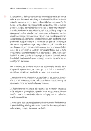 50 
enfoque estratégico sobre tics en educación en américa latina y el caribe 
La experiencia de incorporación de tecnologías en los sistemas 
educativos de América Latina y el Caribe en los últimos veinte 
años ha mostrado poco efecto en la calidad de la educación. Ya 
hemos señalado en este documento que parte de ello se explica 
porque la lógica de incorporación ha sido la de la “importación”, 
introduciendo en las escuelas dispositivos, cables y programas 
computacionales, sin claridad previa acerca de cuáles son los 
objetivos pedagógicos que se persiguen, qué estrategias son las 
apropiadas para alcanzarlos y, sólo entonces, con qué tecnologías 
podremos apoyar su logro. El resultado es que las tecnologías 
terminan ocupando un lugar marginal en las prácticas educati-vas, 
las que siguen siendo relativamente las mismas que había 
antes de la inversión. Y también hemos planteado que la falta 
de evidencia sobre el efecto de las tecnologías se relaciona con 
las limitaciones que tienen los propios sistemas de medición de 
la calidad, fundamentalmente restringidos a test estandarizados 
en algunas materias. 
Por lo mismo, se propone un plan de acción que, basado en el 
diagnóstico presentado, se proponga contribuir a la educación 
de calidad para todos mediante acciones que permitan: 
1. Fortalecer el desarrollo de nuevas prácticas educativas, alinea-das 
con los intereses y características de cada estudiante y las 
demandas de la sociedad del conocimiento. 
2. Acompañar el desarrollo de sistemas de medición educativa 
más integrales y complejos, que sirvan de apoyo y retroalimen-tación 
para la toma de decisiones pedagógicas en todos los 
niveles educativos. 
3. Considerar a las tecnologías como un instrumento fundamental, 
imprescindible y privilegiado para el desarrollo de nuevas prácticas 
educativas y nuevas formas de medición. 
 