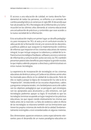 6 
enfoque estratégico sobre tics en educación en américa latina y el caribe 
El acceso a una educación de calidad, en tanto derecho fun-damental 
de todas las personas, se enfrenta a un contexto de 
cambio paradigmático al comenzar el siglo XXI. El desarrollo que 
han alcanzado las TICs (Tecnologías de la Información y la Comu-nicación) 
en los últimos años demanda al sistema educacional 
una actualización de prácticas y contenidos que sean acordes a 
la nueva sociedad de la información. 
Esta actualización implica en primer lugar un desafío pedagógi-co, 
para incorporar las TICs al aula y en el currículum escolar, la 
adecuación de la formación inicial y en servicio de los docentes, 
y políticas públicas que aseguren la implementación sistémica 
de reformas que impacten en los sistemas educativos de manera 
integral, lo que incluye asegurar la cobertura y calidad de la in-fraestructura 
tecnológica (hardware, software y acceso a servicios 
de información y comunicación). Junto con esto, las TICs también 
presentan potenciales beneficios para mejorar la gestión escolar, 
lo que implica además preparar a directivos y administrativos en 
estas nuevas tecnologías. 
La experiencia de incorporación de tecnologías en los sistemas 
educativos de América Latina y el Caribe en los últimos veinte años 
ha mostrado poco efecto en la calidad de la educación. Parte de 
ello se explica porque la lógica de incorporación ha sido la de la 
“importación”, introduciendo en las escuelas dispositivos, cables 
y programas computacionales, sin claridad previa acerca de cuáles 
son los objetivos pedagógicos que se persiguen, qué estrategias 
son las apropiadas para alcanzarlos y, sólo entonces, con qué 
tecnologías podremos apoyar su logro. El resultado es que las 
tecnologías terminan ocupando un lugar marginal en las prácticas 
educativas, las que siguen siendo relativamente las mismas que 
había antes de la inversión. La falta de evidencia sobre el efecto 
de las tecnologías se relaciona también con las limitaciones que 
tienen los propios sistemas de medición de la calidad, fundamen-talmente 
restringidos a test estandarizados en algunas materias. 
Dos dimensiones aparecen entonces como especialmente rele-vantes 
para el desarrollo de un nuevo paradigma educativo en 
 