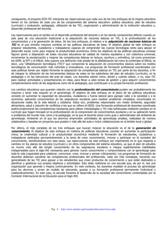 consiguiente, el proyecto ECD-TIC interpreta las repercusiones que cada uno de los tres enfoques de la mejora educativa
tienen en los cambios de cada uno de los componentes del sistema educativo: política educativa; plan de estudios
(currículo) y evaluación; pedagogía; utilización de las TIC; organización y administración de la institución educativa y,
desarrollo profesional del docente.

Las repercusiones para el cambio en el desarrollo profesional del docente y en los demás componentes difieren cuando un
país pasa de una educación tradicional a la adquisición de nociones básicas en TIC, a la profundización de los
conocimientos y a la generación de éstos. De los tres enfoques, el relativo a la adquisición de nociones básicas de
TIC es el que entraña mayores cambios en las políticas educativas de base. El objetivo global de este enfoque es
preparar estudiantes, ciudadanos y trabajadores capaces de comprender las nuevas tecnologías tanto para apoyar el
desarrollo social, como para mejorar la productividad económica. Entre los objetivos de las políticas educativas conexas
figuran poner a disposición de todos recursos educativos de calidad de manera equitativa y con cobertura universal,
incrementar la escolarización y mejorar las competencias básicas en lectura, escritura y aritmética, tal como preconizan
los ODM, la EPT y el DNUA. Esto supone una definición más amplia de la alfabetización tal como la contempla el DNUA, es
decir, una “alfabetización tecnológica (TIC)” que comprende la adquisición de conocimientos básicos sobre los medios
tecnológicos de comunicación más recientes e innovadores. Los programas de formación profesional coordenados con
esas políticas tienen por objeto fomentar la adquisición de competencias básicas en TIC por parte de los docentes, a fin
de integrar la utilización de las herramientas básicas de estas en los estándares del plan de estudios (currículo), en la
pedagogía y en las estructuras del aula de clases. Los docentes sabrán cómo, dónde y cuándo utilizar, o no, esas TIC
para realizar actividades y presentaciones en clase, para llevar a cabo tareas de gestión y para adquirir conocimientos
complementarios tanto de las asignaturas como de la pedagogía, que contribuyan a su propia formación profesional.

Los cambios educativos que guardan relación con la profundización del conocimiento pueden ser probablemente los
mayores y tener más impacto en el aprendizaje. El objetivo de este enfoque en el plano de las políticas educativas
consiste en aumentar la capacidad de educandos, ciudadanos y fuerza laboral para agregar valor a la sociedad y a la
economía, aplicando conocimientos de las asignaturas escolares para resolver problemas complejos, encontrados en
situaciones reales de la vida laboral y cotidiana. Estos son, problemas relacionados con medio ambiente, seguridad
alimentaria, salud y solución de conflictos a los que se refiere el DEDS. Una formación profesional de docentes coordinada
podría proporcionar las competencias necesarias para utilizar metodologías y TIC más sofisticadas mediante cambios en el
currículo que hagan hincapié en la profundización de la comprensión de conocimientos escolares y en su aplicación tanto
a problemas del mundo real, como a la pedagogía, en la que el docente actúa como guía y administrador del ambiente de
aprendizaje. Ambiente en el que los alumnos emprenden actividades de aprendizaje amplias, realizadas de manera
colaborativa y basadas en proyectos que puedan ir más allá del aula e incluir colaboraciones en el ámbito local o global.

Por último, el más complejo de los tres enfoques que buscan mejorar la educación es el de la generación de
conocimiento. El objetivo de este enfoque en materia de políticas educativas consiste en aumentar la participación
cívica, la creatividad cultural y la productividad económica mediante la formación de estudiantes, ciudadanos y
trabajadores dedicados permanentemente a la tarea de crear conocimiento, innovar y participar en la sociedad del
conocimiento, beneficiándose con esta tarea. Las repercusiones de este enfoque son importantes en lo que respecta a
cambios en los planes de estudios (currículo) y en otros componentes del sistema educativo, ya que el plan de estudios
va mucho más allá del simple conocimiento de las asignaturas escolares e integra explícitamente habilidades
indispensables para el siglo XXI necesarias para generar nuevo conocimiento y comprometerse con el aprendizaje para
toda la vida (capacidad para colaborar, comunicar, crear, innovar y pensar críticamente). Los programas de formación de
docentes deberían coordinar las competencias profesionales del profesorado, cada vez más complejas, haciendo uso
generalizado de las TIC para apoyar a los estudiantes que crean productos de conocimiento y que están dedicados a
planificar y gestionar sus propios objetivos y actividades. Esto debe realizarse en una escuela que, de por sí, sea una
organización que aprende y mejora continuamente. En este contexto, los docentes modelan el proceso de aprendizaje
para los alumnos y sirven de modelo de educando, gracias a su formación profesional permanente (individual y
colaborativamente). En este caso, la escuela fomenta el desarrollo de la sociedad del conocimiento contemplada por la
Comisión Internacional de la Educación para el Siglo XXI.




                                 Pág. 8 - http://www.eduteka.org/EstandaresDocentesUnesco.php
 