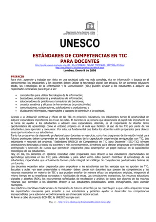 UNESCO
                   ESTÁNDARES DE COMPETENCIAS EN TIC
                            PARA DOCENTES
                     http://portal.unesco.org/es/ev.php-URL_ID=41553&URL_DO=DO_TOPIC&URL_SECTION=201.html
                                            http://cst.unesco-ci.org/sites/projects/cst/default.aspx
                                                Londres, Enero 8 de 2008

PREFACIO
Para vivir, aprender y trabajar con éxito en una sociedad cada vez más compleja, rica en información y basada en el
conocimiento, los estudiantes y los docentes deben utilizar la tecnología digital con eficacia. En un contexto educativo
sólido, las Tecnologías de la Información y la Comunicación (TIC) pueden ayudar a los estudiantes a adquirir las
capacidades necesarias para llegar a ser:

   •   competentes para utilizar tecnologías de la información;
   •   buscadores, analizadores y evaluadores de información;
   •   solucionadores de problemas y tomadores de decisiones;
   •   usuarios creativos y eficaces de herramientas de productividad;
   •   comunicadores, colaboradores, publicadores y productores; y
   •   ciudadanos informados, responsables y capaces de contribuir a la sociedad.

Gracias a la utilización continua y eficaz de las TIC en procesos educativos, los estudiantes tienen la oportunidad de
adquirir capacidades importantes en el uso de estas. El docente es la persona que desempeña el papel más importante en
la tarea de ayudar a los estudiantes a adquirir esas capacidades. Además, es el responsable de diseñar tanto
oportunidades de aprendizaje como el entorno propicio en el aula que faciliten el uso de las TIC por parte de los
estudiantes para aprender y comunicar. Por esto, es fundamental que todos los docentes estén preparados para ofrecer
esas oportunidades a sus estudiantes.
Tanto los programas de desarrollo profesional para docentes en ejercicio, como los programas de formación inicial para
futuros profesores deben comprender en todos los elementos de la capacitación experiencias enriquecidas con TIC. Los
estándares y recursos del proyecto “Estándares UNESCO de Competencia en TIC para Docentes” (ECD-TIC) ofrecen
orientaciones destinadas a todos los docentes y más concretamente, directrices para planear programas de formación del
profesorado y selección de cursos que permitirán prepararlos para desempeñar un papel esencial en la capacitación
tecnológica de los estudiantes.
Hoy en día, los docentes en ejercicio necesitan estar preparados para ofrecer a sus estudiantes oportunidades de
aprendizaje apoyadas en las TIC; para utilizarlas y para saber cómo éstas pueden contribuir al aprendizaje de los
estudiantes, capacidades que actualmente forman parte integral del catálogo de competencias profesionales básicas de
un docente.
Los docentes necesitan estar preparados para empoderar a los estudiantes con las ventajas que les aportan las TIC.
Escuelas y aulas –ya sean presenciales o virtuales– deben contar con docentes que posean las competencias y los
recursos necesarios en materia de TIC y que puedan enseñar de manera eficaz las asignaturas exigidas, integrando al
mismo tiempo en su enseñanza conceptos y habilidades de estas. Las simulaciones interactivas, los recursos educativos
digitales y abiertos (REA), los instrumentos sofisticados de recolección y análisis de datos son algunos de los muchos
recursos que permiten a los docentes ofrecer a sus estudiantes posibilidades, antes inimaginables, para asimilar
conceptos.
Las prácticas educativas tradicionales de formación de futuros docentes ya no contribuyen a que estos adquieran todas
las capacidades necesarias para enseñar a sus estudiantes y poderles ayudar a desarrollar las competencias
imprescindibles para sobrevivir económicamente en el mercado laboral actual.
Al llevar a cabo el proyecto ECD-TIC, la UNESCO cumple con:
                                  Pág. 2 - http://www.eduteka.org/EstandaresDocentesUnesco.php
 