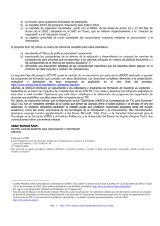 a) su función como organismo formulador de estándares
           b) su mandato dentro del programa “Educación para Todos” (EFA).
           c) su mandato de organismo coordinador –junto con el PNUD– de las líneas de acción C4 y C7 del Plan de
              Acción de la CMSI,1 adoptado en el 2005 en Túnez, que se refieren respectivamente a la “creación de
              capacidad” y a la “educación virtual”; y
           d) su objetivo primordial de crear sociedades del conocimiento inclusivas mediante la comunicación y la
              información.

El proyecto ECD-TIC ofrece un marco de referencia completo para estos estándares :

           a) atendiendo el “Marco de políticas educativas” subyacente;
           b) examinando los componentes de la reforma de la educación y desarrollando un conjunto de matrices de
              competencias para docentes que correspondan a los distintos enfoques en materia de políticas educativas y a
              los componentes de la reforma del sistema educativo;2 y
           c) ofreciendo una descripción detallada de las competencias específicas que los docentes deben adquirir en el
              contexto de cada conjunto o módulo3 de competencias.

La segunda fase del proyecto ECD-TIC prevé la creación de un mecanismo por parte de la UNESCO destinado a aprobar
los programas de formación que cumplan con estos Estándares. Las directrices completas referentes a la presentación,
evaluación    y    aprobación    de    esos     programas    se   publicarán   en    el   sitio  Web      del   proyecto:
http://www.unesco.org/en/competency-standards-teachers
Además, la UNESCO efectuará un seguimiento a los estándares y programas de formación de maestros ya existentes –
basándose en el marco de conjuntos de competencias de los ECD-TIC– con miras a dinamizar los esfuerzos realizados en
esta área a nivel mundial. Esperamos que esta labor contribuya a la elaboración de programas de capacitación de
docentes que posibiliten que ellos desarrollen competencias en TIC.
Por último, es importante señalar que la elaboración de los “Estándares UNESCO de Competencias en TIC para Docentes”
(ECD-TIC) fue un verdadero ejemplo de la fuerza que tienen las alianzas entre el sector público y el privado en pro del
desarrollo. Al respecto, deseamos agradecer la notable ayuda que prestaron numerosos asociados tanto del mundo
académico, como del sector empresarial de las tecnologías de la información y la comunicación. Más concretamente,
deseamos expresar nuestro agradecimiento a las firmas Microsoft, Intel, Cisco, a la Sociedad Internacional para la
Tecnología en la Educación (ISTE) y al Instituto Politécnico y la Universidad del Estado de Virginia (Virginia Tech). Sus
contribuciones fueron sumamente valiosas.

Abdul Waheed Khan
Director General Asistente para comunicación e información
UNESCO.

Publicado en 2008
por la Organización de las Naciones Unidas para la Educación, la Ciencia y la Cultura
7, place de Fontenoy, 75352 PARIS 07 SP
© UNESCO 2008
Este material se puede reproducir, traducir, distribuir o presentar siempre y cuando se haga sin propósitos comerciales, dando en todo caso el
crédito a UNESCO.




1
    Cumbre Mundial sobre la Sociedad de la Información (CMSI). Esta cumbre se realizó en dos fases: Ginebra (10-12 de diciembre de 2003) y Túnez
    (16-18 de noviembre de 2005). Para obtener información más detallada, consúltese: http://www.itu.int/wsis/basic/about.html.
2
    Ese marco se ha denominado “Módulos de Estándares de Competencias”.
3
    Esta descripción figura en el documento titulado “Directrices para la aplicación”. Es importante señalar que este documento consta de un conjunto
    de directrices destinadas a evolucionar dinámicamente. Las directrices se actualizarán continuamente para tener en cuenta las repercusiones de la
    evolución de las TIC en los procesos de enseñanza y aprendizaje, y se podrán consultar permanentemente en el sitio Web:
    http://www.unesco.org/cst.

                                           Pág. 3 - http://www.eduteka.org/EstandaresDocentesUnesco.php
 