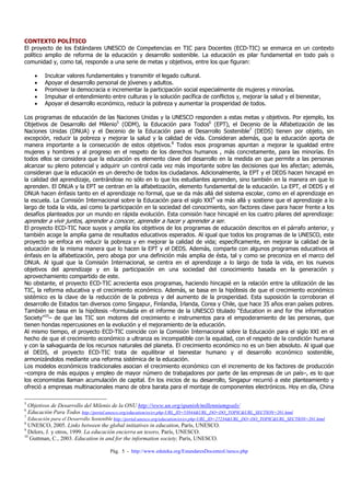 CONTEXTO POLÍTICO
El proyecto de los Estándares UNESCO de Competencias en TIC para Docentes (ECD-TIC) se enmarca en un contexto
político amplio de reforma de la educación y desarrollo sostenible. La educación es pilar fundamental en todo país o
comunidad y, como tal, responde a una serie de metas y objetivos, entre los que figuran:

       •   Inculcar valores fundamentales y transmitir el legado cultural.
       •   Apoyar el desarrollo personal de jóvenes y adultos.
       •   Promover la democracia e incrementar la participación social especialmente de mujeres y minorías.
       •   Impulsar el entendimiento entre culturas y la solución pacífica de conflictos y, mejorar la salud y el bienestar,
       •   Apoyar el desarrollo económico, reducir la pobreza y aumentar la prosperidad de todos.

Los programas de educación de las Naciones Unidas y la UNESCO responden a estas metas y objetivos. Por ejemplo, los
Objetivos de Desarrollo del Milenio5 (ODM), la Educación para Todos6 (EPT), el Decenio de la Alfabetización de las
Naciones Unidas (DNUA) y el Decenio de la Educación para el Desarrollo Sostenible7 (DEDS) tienen por objeto, sin
excepción, reducir la pobreza y mejorar la salud y la calidad de vida. Consideran además, que la educación aporta de
manera importante a la consecución de estos objetivos.8 Todos esos programas apuntan a mejorar la igualdad entre
mujeres y hombres y al progreso en el respeto de los derechos humanos , más concretamente, para las minorías. En
todos ellos se considera que la educación es elemento clave del desarrollo en la medida en que permite a las personas
alcanzar su pleno potencial y adquirir un control cada vez más importante sobre las decisiones que les afectan; además,
consideran que la educación es un derecho de todos los ciudadanos. Adicionalmente, la EPT y el DEDS hacen hincapié en
la calidad del aprendizaje, centrándose no sólo en lo que los estudiantes aprenden, sino también en la manera en que lo
aprenden. El DNUA y la EPT se centran en la alfabetización, elemento fundamental de la educación. La EPT, el DEDS y el
DNUA hacen énfasis tanto en el aprendizaje no formal, que se da más allá del sistema escolar, como en el aprendizaje en
la escuela. La Comisión Internacional sobre la Educación para el siglo XXI9 va más allá y sostiene que el aprendizaje a lo
largo de toda la vida, así como la participación en la sociedad del conocimiento, son factores clave para hacer frente a los
desafíos planteados por un mundo en rápida evolución. Esta comisión hace hincapié en los cuatro pilares del aprendizaje:
aprender a vivir juntos, aprender a conocer, aprender a hacer y aprender a ser.
El proyecto ECD-TIC hace suyos y amplía los objetivos de los programas de educación descritos en el párrafo anterior, y
también acoge la amplia gama de resultados educativos esperados. Al igual que todos los programas de la UNESCO, este
proyecto se enfoca en reducir la pobreza y en mejorar la calidad de vida; específicamente, en mejorar la calidad de la
educación de la misma manera que lo hacen la EPT y el DEDS. Además, comparte con algunos programas educativos el
énfasis en la alfabetización, pero aboga por una definición más amplia de ésta, tal y como se preconiza en el marco del
DNUA. Al igual que la Comisión Internacional, se centra en el aprendizaje a lo largo de toda la vida, en los nuevos
objetivos del aprendizaje y en la participación en una sociedad del conocimiento basada en la generación y
aprovechamiento compartido de este.
No obstante, el proyecto ECD-TIC acrecienta esos programas, haciendo hincapié en la relación entre la utilización de las
TIC, la reforma educativa y el crecimiento económico. Además, se basa en la hipótesis de que el crecimiento económico
sistémico es la clave de la reducción de la pobreza y del aumento de la prosperidad. Esta suposición la corroboran el
desarrollo de Estados tan diversos como Singapur, Finlandia, Irlanda, Corea y Chile, que hace 35 años eran países pobres.
También se basa en la hipótesis –formulada en el informe de la UNESCO titulado “Education in and for the information
Society”10– de que las TIC son motores del crecimiento e instrumentos para el empoderamiento de las personas, que
tienen hondas repercusiones en la evolución y el mejoramiento de la educación.
Al mismo tiempo, el proyecto ECD-TIC coincide con la Comisión Internacional sobre la Educación para el siglo XXI en el
hecho de que el crecimiento económico a ultranza es incompatible con la equidad, con el respeto de la condición humana
y con la salvaguarda de los recursos naturales del planeta. El crecimiento económico no es un bien absoluto. Al igual que
el DEDS, el proyecto ECD-TIC trata de equilibrar el bienestar humano y el desarrollo económico sostenible,
armonizándolos mediante una reforma sistémica de la educación.
Los modelos económicos tradicionales asocian el crecimiento económico con el incremento de los factores de producción
–compra de más equipos y empleo de mayor número de trabajadores por parte de las empresas de un país–, es lo que
los economistas llaman acumulación de capital. En los inicios de su desarrollo, Singapur recurrió a este planteamiento y
ofreció a empresas multinacionales mano de obra barata para el montaje de componentes electrónicos. Hoy en día, China

5
    Objetivos de Desarrollo del Milenio de la ONU http://www.un.org/spanish/millenniumgoals/
6
    Educación Para Todos http://portal.unesco.org/education/es/ev.php-URL_ID=53844&URL_DO=DO_TOPIC&URL_SECTION=201.html
7
    Educación para el Desarrollo Sostenible http://portal.unesco.org/education/es/ev.php-URL_ID=27234&URL_DO=DO_TOPIC&URL_SECTION=201.html
8
  UNESCO, 2005. Links between the global initiatives in education, París, UNESCO.
9
  Delors, J. y otros, 1999. La educación encierra un tesoro, París, UNESCO.
10
   Guttman, C., 2003. Education in and for the information society, París, UNESCO.

                                         Pág. 5 - http://www.eduteka.org/EstandaresDocentesUnesco.php
 