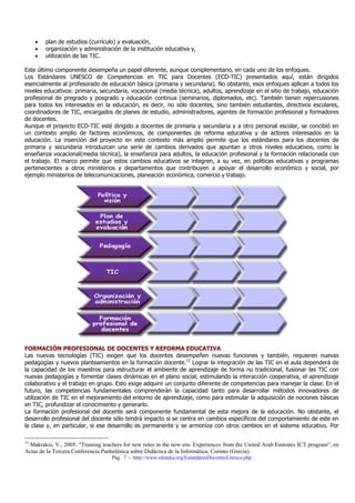 •   plan de estudios (currículo) y evaluación,
     •   organización y administración de la institución educativa y,
     •   utilización de las TIC.

Este último componente desempeña un papel diferente, aunque complementario, en cada uno de los enfoques.
Los Estándares UNESCO de Competencias en TIC para Docentes (ECD-TIC) presentados aquí, están dirigidos
esencialmente al profesorado de educación básica (primaria y secundaria). No obstante, esos enfoques aplican a todos los
niveles educativos: primaria, secundaria, vocacional (media técnica), adultos, aprendizaje en el sitio de trabajo, educación
profesional de pregrado y posgrado y educación continua (seminarios, diplomados, etc). También tienen repercusiones
para todos los interesados en la educación, es decir, no sólo docentes, sino también estudiantes, directivos escolares,
coordinadores de TIC, encargados de planes de estudio, administradores, agentes de formación profesional y formadores
de docentes.
Aunque el proyecto ECD-TIC esté dirigido a docentes de primaria y secundaria y a otro personal escolar, se concibió en
un contexto amplio de factores económicos, de componentes de reforma educativa y de actores interesados en la
educación. La inserción del proyecto en este contexto más amplio permite que los estándares para los docentes de
primaria y secundaria introduzcan una serie de cambios derivados que apuntan a otros niveles educativos, como la
enseñanza vocacional(media técnica), la enseñanza para adultos, la educación profesional y la formación relacionada con
el trabajo. El marco permite que estos cambios educativos se integren, a su vez, en políticas educativas y programas
pertenecientes a otros ministerios y departamentos que contribuyen a apoyar el desarrollo económico y social, por
ejemplo ministerios de telecomunicaciones, planeación económica, comercio y trabajo.




FORMACIÓN PROFESIONAL DE DOCENTES Y REFORMA EDUCATIVA
Las nuevas tecnologías (TIC) exigen que los docentes desempeñen nuevas funciones y también, requieren nuevas
pedagogías y nuevos planteamientos en la formación docente.13 Lograr la integración de las TIC en el aula dependerá de
la capacidad de los maestros para estructurar el ambiente de aprendizaje de forma no tradicional, fusionar las TIC con
nuevas pedagogías y fomentar clases dinámicas en el plano social, estimulando la interacción cooperativa, el aprendizaje
colaborativo y el trabajo en grupo. Esto exige adquirir un conjunto diferente de competencias para manejar la clase. En el
futuro, las competencias fundamentales comprenderán la capacidad tanto para desarrollar métodos innovadores de
utilización de TIC en el mejoramiento del entorno de aprendizaje, como para estimular la adquisición de nociones básicas
en TIC, profundizar el conocimiento y generarlo.
La formación profesional del docente será componente fundamental de esta mejora de la educación. No obstante, el
desarrollo profesional del docente sólo tendrá impacto si se centra en cambios específicos del comportamiento de este en
la clase y, en particular, si ese desarrollo es permanente y se armoniza con otros cambios en el sistema educativo. Por

13
 Makrakis, V., 2005. “Training teachers for new roles in the new era: Experiences from the United Arab Emirates ICT program”, en
Actas de la Tercera Conferencia Panhelénica sobre Didáctica de la Informática, Corinto (Grecia).
                                   Pág. 7 - http://www.eduteka.org/EstandaresDocentesUnesco.php
 