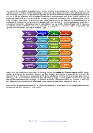 Pág. 14 - http://www.eduteka.org/EstandaresDocentesUnesco.php
este proceso: la capacidad de los estudiantes para evaluar la calidad de productos propios y ajenos. La función de los
docentes consiste en modelar abiertamente estos procesos, en estructurar situaciones en las que los estudiantes apliquen
esas habilidades y en ayudar a los estudiantes a adquirirlas. Los docentes construyen una comunidad de aprendizaje en el
aula, en la que los estudiantes se comprometen continuamente en el desarrollo tanto de sus propias habilidades de
aprendizaje como de las de otros. De hecho, las escuelas se transforman en organizaciones de aprendizaje en las que
todos los actores participan en el proceso educativo. Desde esta perspectiva, los docentes son aprendices expertos y
productores de conocimiento, permanentemente dedicados a la experimentación e innovación pedagógicas, para producir
nuevo conocimiento sobre prácticas de enseñanza y aprendizaje. Toda una variedad de dispositivos en red, de recursos y
de entornos digitales posibilitarán generar esta comunidad y la apoyarán en su tarea de producir conocimiento y de
aprender colaborativamente, en cualquier momento y lugar.
Los docentes que muestren competencia en el marco del enfoque de generación de conocimiento podrán: diseñar
recursos y ambientes de aprendizaje utilizando las TIC; utilizarlas para apoyar el desarrollo de generación de
conocimiento y de habilidades de pensamiento crítico de los estudiantes; apoyarlos en el aprendizaje permanente y
reflexivo; y crear comunidades de conocimiento para estudiantes y colegas. También podrán desempeñar un papel de
liderazgo en la capacitación de sus colegas, así como en la creación e implementación de una visión de su institución
educativa como comunidad basada en la innovación y en el aprendizaje permanente, enriquecidos por las TIC.
Estos aspectos se presentan a continuación, de manera más detallada, en la descripción de los Módulos de Estándares de
Competencia que se en encuentran a continuación.
 