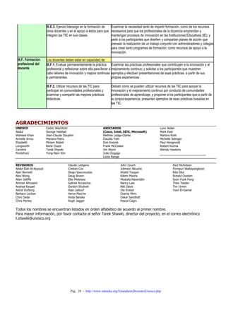 Pág. 28 - http://www.eduteka.org/EstandaresDocentesUnesco.php
III.E.3. Ejercer liderazgo en la formación de
otros docentes y en el apoyo a éstos para que
integren las TIC en sus clases.
Examinar la necesidad tanto de impartir formación, como de los recursos
necesarios para que los profesionales de la docencia emprendan y
mantengan procesos de innovación en las Instituciones Educativas (IE); y
pedir a los participantes que diseñen y compartan planes de acción que
prevean la realización de un trabajo conjunto con administradores y colegas
para crear tanto programas de formación, como recursos de apoyo a la
innovación.
Los docentes deben estar en capacidad de:
III.F.1. Evaluar permanentemente la práctica
profesional y reflexionar sobre ella para llevar a
cabo labores de innovación y mejora continuas
o permanentes.
Examinar las prácticas profesionales que contribuyen a la innovación y al
mejoramiento continuo; y solicitar a los participantes que muestren
ejemplos y efectúen presentaciones de esas prácticas, a partir de sus
propias experiencias.
III.F. Formación
profesional del
docente
III.F.2. Utilizar recursos de las TIC para
participar en comunidades profesionales y
examinar y compartir las mejores prácticas
didácticas.
Debatir cómo se pueden utilizar recursos de las TIC para apoyar la
innovación y el mejoramiento continuo por conducto de comunidades
profesionales de aprendizaje; y proponer a los participantes que a partir de
su propia experiencia, presenten ejemplos de esas prácticas basadas en
las TIC.
AGRADECIMIENTOS
UNESCO
Abdul
Waheed Khan
Armelle Arrou
Elizabeth
Longworth
Caroline
Pontefract
Cedric Wachholz
George Haddad
Jean-Claude Dauphin
Mariana Patru
Miriam Nisbet
René Cluzel
Tarek Shawki
Yong-Nam Kim
ASOCIADOS
(Cisco, Intel, ISTE, Microsoft)
Alethea Lodge-Clarke
Claudia Toth
Don Knezek
Frank McCosker
Jim Wynn
Julie Clugage
Lizzie Range
Lynn Nolan
Mark East
Martina Roth
Michelle Selinger
Paul Hengeveld
Robert Kozma
Wendy Hawkins
REVISORES
Abdel Elah Al-Ayyoub
Alan Bennett
Alex Wong
Allan Jolliffe
Ammar Alhusaini
Andrea Karpati
Astrid Dufborg
Barbara Lockee
Chirs Dede
Chris Morley
Claude Luttgens
Cristian Cox
Diogo Vasconcelos
Doug Brown
Ellie Meleisea
Gabriel Accascina
Gordon Shukwit
Hala Lattouf
Herve Marche
Hoda Baraka
Hugh Jagger
John Couch
Johnson Nkuuhe
Khalid Touqan
Kilemi Mwiria
Mostafa Naserddin
Nancy Law
Niki Davis
Ola Erstad
Osama Mimi
Oskar Sandholt
Pascal Cagni
Paul Nicholson
Pornpun Waitayangkoon
Rita Ellul
Ronald Owsten
Soon Fook Fong
Theo Teeder
Tim Unwin
Yosri El-Gamal
Todos los nombres se encuentran listados en orden alfabético de acuerdo al primer nombre.
Para mayor información, por favor contacte al señor Tarek Shawki, director del proyecto, en el correo electrónico
t.shawki@unesco.org
 