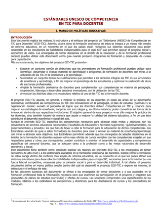 Pág. 4 - http://www.eduteka.org/EstandaresDocentesUnesco.php
ESTÁNDARES UNESCO DE COMPETENCIA
EN TIC PARA DOCENTES
I. MARCO DE POLÍTICAS EDUCATIVAS
INTRODUCCIÓN
Este documento explica los motivos, la estructura y el enfoque del proyecto de “Estándares UNESCO de Competencias en
TIC para Docentes” (ECD-TIC). Además, aclara cómo la formación profesional de estos se integra a un marco más amplio
de reforma educativa, en un momento en el que los países están revisando sus sistemas educativos para poder
desarrollar en los estudiantes las habilidades indispensables para el siglo XXI4
que permitan apoyar el progreso social y
económico de estos. Los encargados de tomar decisiones en el ámbito de la educación y de la formación profesional
docente pueden utilizar este documento como guía cuando preparen programas de formación y propuestas de cursos
para capacitación.
Más concretamente, los objetivos del proyecto ECD-TIC pretenden:
• Elaborar un conjunto común de directrices que los proveedores de formación profesional puedan utilizar para
identificar, desarrollar o evaluar material de aprendizaje o programas de formación de docentes con miras a la
utilización de las TIC en la enseñanza y el aprendizaje.
• Suministrar un conjunto básico de cualificaciones que permitan a los docentes integrar las TIC en sus actividades
de enseñanza y aprendizaje, a fin de mejorar el aprendizaje de los estudiantes y optimizar la realización de otras
de sus tareas profesionales.
• Ampliar la formación profesional de docentes para complementar sus competencias en materia de pedagogía,
cooperación, liderazgo y desarrollos escolares innovadores, con la utilización de las TIC.
• Armonizar las distintas ideas y el vocabulario relativo al uso de las TIC en la formación docente.
El proyecto ECD-TIC apunta, en general, a mejorar la práctica de los docentes en todas las áreas de su desempeño
profesional, combinando las competencias en TIC con innovaciones en la pedagogía, el plan de estudios (currículo) y la
organización escolar; aunado al propósito de lograr que los docentes utilicen competencias en TIC y recursos para
mejorar sus estrategias de enseñanza, cooperar con sus colegas y, en última instancia, poder convertirse en líderes de la
innovación dentro de sus respectivas instituciones. El objetivo general de este proyecto no es sólo mejorar la práctica de
los docentes, sino también hacerlo de manera que ayude a mejorar la calidad del sistema educativo, a fin de que éste
contribuya al desarrollo económico y social del país.
Aunque el proyecto ECD-TIC especifica las competencias necesarias para alcanzar estas metas y objetivos, son los
proveedores de servicios educativos reconocidos [Facultades de Educación y Normales Superiores] –gubernamentales, no
gubernamentales y privados– los que han de llevar a cabo la formación para la adquisición de dichas competencias. Los
Estándares servirán de guía a estos formadores de docentes para crear o revisar su material de enseñanza/aprendizaje
con miras a alcanzar esos objetivos. Los Estándares permitirán además que los encargados de adoptar decisiones en el
ámbito de la formación de docentes evalúen cómo esas ofertas de cursos cumplen con las competencias exigidas en sus
respectivos países y cómo, por consiguiente, pueden contribuir a orientar el desarrollo de capacidades y competencias
específicas del personal docente, que se adecuen tanto a la profesión como a las metas nacionales de desarrollo
económico y social.
Este documento tiene también como propósito explicar las razones del proyecto ECD-TIC a los encargados de tomar
decisiones de alto nivel y a los potenciales asociados en la formación profesional de docentes. Explica cómo la formación
de estos encaja dentro del contexto más amplio de reforma educativa, en un momento en el que los países afinan sus
sistemas educativos para desarrollar las habilidades indispensables para el siglo XXI, necesarias para la formación de una
fuerza laboral competitiva, necesarias para la cohesión social y para el desarrollo individual. A tal efecto, el presente
documento define un marco político amplio dentro del cual se desarrolló el proyecto ECD-TIC y expone los motivos, la
estructura y el enfoque de este.
En las secciones sucesivas del documento se ofrece a los encargados de tomar decisiones y a sus asociados en la
formación profesional toda la información necesaria para que examinen su participación en el proyecto y preparen sus
propuestas de planes de estudios (currículos) y ofertas de cursos. Las secciones comprenden una especificación de los
módulos relativos a los estándares de competencia y directrices para los diseñadores de cursos y los proveedores de
formación.
4
Se recomienda leer el artículo “Logros indispensables para los estudiantes del Siglo XXI” http://www.eduteka.org/SeisElementos.php
 