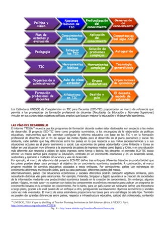 Pág. 9 - http://www.eduteka.org/EstandaresDocentesUnesco.php
Los Estándares UNESCO de Competencias en TIC para Docentes (ECD-TIC) proporcionan un marco de referencia que
permite a los proveedores de formación profesional de docentes [Facultades de Educación y Normales Superiores]
vincular en sus cursos estos objetivos políticos amplios que buscan mejorar la educación y el desarrollo económico.
LAS VÍAS DEL DESARROLLO
El informe TTISSA14
muestra que los programas de formación docente suelen estar desfasados con respecto a las metas
de desarrollo. El proyecto ECD-TIC tiene como propósito suministrar, a los encargados de la elaboración de políticas
educativas, instrumentos que les permitan configurar la reforma educativa con base en las TIC y en la formación
profesional de docentes con el fin de apoyar las metas fijadas para el desarrollo en el plano económico y social. No
obstante, cabe señalar que hay diferencias entre los países en lo que respecta a sus metas socioeconómicas y a sus
situaciones actuales en el plano económico y social. Las economías de países adelantados como Finlandia y Corea se
hallan en una situación muy diferente a la economía de países de ingresos medios como Egipto y Chile, y en una situación
más diferente aún respecto a países de bajos ingresos como Kenya y Bolivia. No obstante, el proyecto ECD-TIC busca
ofrecer un marco común para mejorar la educación, centrado en un crecimiento económico y en un desarrollo social,
sostenibles y aplicable a múltiples situaciones y vías de desarrollo.
Por ejemplo, el marco de referencia del proyecto ECD-TIC define tres enfoques diferentes basados en productividad que
los países pueden elegir para perseguir el objetivo de un crecimiento económico sostenible. A continuación, el marco
propone modelos de cambios educativos ajustados a estos enfoques. Por consiguiente, países con estrategias de
crecimiento diferentes encontrarán útiles, para su caso particular, diferentes partes del marco.
Alternativamente, países con situaciones económicas y sociales diferentes podrán compartir objetivos similares, pero
necesitarán distintas vías para alcanzarlos. Por ejemplo, Finlandia, Singapur y Egipto apuntan a la creación de sociedades
de la información mediante una productividad económica basada en la creación de conocimiento. Sin embargo, algunos
países –Egipto, en este caso– no cuentan con todos los componentes económicos necesarios para aplicar un programa de
crecimiento basado en la creación de conocimiento. Por lo tanto, para un país puede ser necesario definir una trayectoria
a largo plazo, gracias a la cual pasará de un enfoque a otro, persiguiendo sucesivamente objetivos económicos y sociales
cada vez más avanzados. El marco de estos estándares proporciona las bases para una estrategia de este tipo. También
se pueden dar grandes diferencias entre países, respecto a infraestructura educativa, calidad del profesorado, contenido
14
UNESCO, 2005. Capacity Building of Teacher Training Institutions in Sub-Saharan Africa, UNESCO, París.
http://www.unesco.org/education/TTISSA/
 