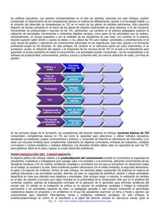las políticas educativas. Los cambios correspondientes en el plan de estudios, inducidos por este enfoque, podrían
comprender el mejoramiento de las competencias básicas en materia de alfabetización, gracias a la tecnología digital y a
la inclusión del desarrollo de competencias en TIC en el marco de los planes de estudios pertinentes. Esto supondrá
disponer de tiempo suficiente en el marco de los planes de estudios tradicionales de otras materias, a fin de incorporar
herramientas de productividad y recursos de las TIC, pertinentes. Los cambios en la práctica pedagógica suponen la
utilización de tecnologías, herramientas y contenidos digitales variados, como parte de las actividades que se realizan,
individualmente, en grupos pequeños o con la totalidad de los estudiantes de una clase. Los cambios en la práctica
docente suponen saber dónde y cuándo se deben, o no, utilizar las TIC para realizar: actividades y presentaciones en el
aula, tareas de gestión y adquisición de conocimientos adicionales en las asignaturas; todo esto, gracias a la formación
profesional propia de los docentes. En este enfoque, los cambios en la estructura social son poco importantes, si se
exceptúan, quizás, la utilización del espacio y la integración de los recursos de las TIC en el aula o en laboratorios para
garantizar el acceso equitativo de todos al conocimiento. Las actividades pueden comprender: uso de computadores y de
software de productividad; entrenamiento, práctica, tutoría y contenido web; así como la utilización de redes, con fines de
gestión.

En las primeras etapas de la formación, las competencias del docente relativas al enfoque nociones básicas de TIC
comprenden: competencias básicas en TIC así como la capacidad para seleccionar y utilizar métodos educativos
apropiados ya existentes, juegos, entrenamiento y práctica, y contenidos de Internet en laboratorios de informática o en
aulas con recursos limitados para complementar estándares de objetivos curriculares, enfoques de evaluación, unidades
curriculares o núcleos temáticos y métodos didácticos. Los docentes también deben estar en capacidad de usar las TIC
para gestionar datos de la clase y apoyar su propio desarrollo profesional.

PROFUNDIZACIÓN DEL CONOCIMIENTO

El objetivo político del enfoque relativo a la profundización del conocimiento consiste en incrementar la capacidad de
estudiantes, ciudadanos y trabajadores para agregar valor a la sociedad y a la economía, aplicando conocimientos de las
disciplinas escolares a fin de resolver problemas complejos y prioritarios con los que se encuentran en situaciones reales
en el trabajo, la sociedad y la vida. Estos problemas pueden relacionarse con el medio ambiente, la seguridad alimentaria,
la salud y la solución de conflictos. Dentro de este enfoque, los docentes deben comprender los objetivos en materia de
políticas educativas y las prioridades sociales. Además, de estar en capacidad de identificar, diseñar y utilizar actividades
específicas en clase que atiendan esos objetivos y prioridades. Este enfoque exige, a menudo, la realización de cambios
en el plan de estudios (currículo) que hagan hincapié en la profundidad de la comprensión más que en la amplitud del
contenido cubierto, además de evaluaciones centradas en la aplicación de lo aprendido para enfrentar problemas del
mundo real. El cambio en la evaluación se enfoca en la solución de problemas complejos e integra la evaluación
permanente a las actividades regulares de clase. La pedagogía asociada a este enfoque comprende el aprendizaje
colaborativo basado en proyectos y en problemas en el que los estudiantes examinan un tema a fondo y aportan sus
conocimientos para responder interrogantes, temas y problemas cotidianos complejos. En este enfoque, la
enseñanza/aprendizaje se centra en el estudiante y el papel del docente consiste en estructurar tareas, guiar la
Pág. 12 - http://www.eduteka.org/EstandaresDocentesUnesco.php

 