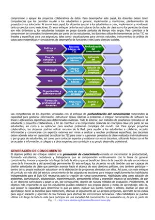 comprensión y apoyar los proyectos colaborativos de éstos. Para desempeñar este papel, los docentes deben tener
competencias que les permitan ayudar a los estudiantes a generar, implementar y monitorear, planteamientos de
proyectos y sus soluciones. Al asumir este papel, los docentes ayudan a los estudiantes a crear, implementar y monitorear
tanto proyectos como soluciones. En este enfoque tanto las estructuras de las aulas de clase como los periodos de clase
son más dinámicos y, los estudiantes trabajan en grupo durante períodos de tiempo más largos. Para contribuir a la
comprensión de conceptos fundamentales por parte de los estudiantes, los docentes utilizarán herramientas de las TIC no
lineales y específicas para una asignatura, tales como: visualizaciones para ciencias naturales, instrumentos de análisis de
datos para matemáticas y simulaciones de desempeño de funciones (roles) para ciencias sociales.

Las competencias de los docentes vinculadas con el enfoque de profundización del conocimiento comprenden la
capacidad para gestionar información, estructurar tareas relativas a problemas e integrar herramientas de software no
lineal y aplicaciones específicas para determinadas materias. Todo lo anterior, con métodos de enseñanza centrados en el
estudiante y proyectos colaborativos, a fin de contribuir a la comprensión profunda de conceptos clave por parte de los
estudiantes, así como a su aplicación para resolver problemas complejos del mundo real. Para apoyar proyectos
colaborativos, los docentes podrían utilizar recursos de la Red, para ayudar a los estudiantes a colaborar, acceder
información y comunicarse con expertos externos con miras a analizar y resolver problemas específicos. Los docentes
deben además estar en capacidad de utilizar las TIC para crear y supervisar proyectos de clase realizados individualmente
o por grupos de estudiantes, así como para contactar expertos y colaborar con otros docentes, utilizando Redes con el fin
de acceder a información, a colegas y a otros expertos para contribuir a su propio desarrollo profesional.

GENERACIÓN DE CONOCIMIENTO

El objetivo político del enfoque relativo a la generación de conocimiento consiste en incrementar la productividad,
formando estudiantes, ciudadanos y trabajadores que se comprometan continuamente con la tarea de generar
conocimiento, innovar y aprender a lo largo de toda la vida y que se beneficien tanto de la creación de este conocimiento
como de la innovación y del aprendizaje permanente. En este enfoque, los docentes no solo tendrían que ser capaces de
diseñar actividades de clase que permitan avanzar hacia el alcance de esos objetivos políticos, sino también participar –
dentro de su propia institución educativa– en la elaboración de programas alineados con ellos. Así pues, con este enfoque
el currículo va más allá del estricto conocimiento de las asignaturas escolares para integrar explícitamente las habilidades
indispensables para el Siglo XXI necesarias para la creación de nuevo conocimiento. Habilidades tales como solución de
problemas, comunicación, colaboración, experimentación, pensamiento crítico y expresión creativa se convierten, de por
sí, en objetivos curriculares y pasan a ser, por consiguiente, objetos de nuevos métodos de evaluación. Posiblemente, el
objetivo más importante es que los estudiantes puedan establecer sus propios planes y metas de aprendizaje; esto es,
que posean la capacidad para determinar lo que ya saben, evaluar sus puntos fuertes y débiles, diseñar un plan de
aprendizaje, tener la disciplina para mantenerlo, efectuar el seguimiento de sus propios progresos, aprender de los éxitos
para seguir adelante y aprender de los fracasos para efectuar las correcciones necesarias. Estas habilidades se pueden
utilizar a lo largo de toda la vida para participar en una sociedad del conocimiento. La evaluación es, de por sí, parte de
Pág. 13 - http://www.eduteka.org/EstandaresDocentesUnesco.php

 