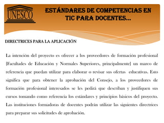 Estándares de competencias en tic para docentes… CONCLUSIÓNEs de mucha importancia el proyecto de los Estándares UNESCO de Competencias en TIC para Docentes (ECD-TIC) ya que ofrece orientación destinada a los criterios para planear programas de formación y la reconfiguración de los programas de las asignaturas que permitan la capacitación y competencias en el uso de las nuevas tecnologías. Por otro lado es necesario que las universidades inviertan en estas tecnologías y que enseñen a los futuros profesionales de la educación sobre el manejo y aplicación de estas herramientas, así mismo las metodologías y técnicas para facilitar la enseñanza. También es conveniente darles capacitación a todos los docentes que ya están ejerciendo su especialidad, ya que todos nuestros estudiantes deben ser competentes ante lo que exige la sociedad y el mundo laboral. 
