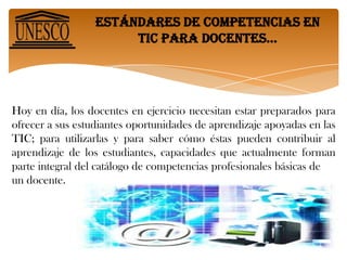 Estándares de competencias en tic para docentes… Hoy en día, los docentes en ejercicio necesitan estar preparados para ofrecer a sus estudiantes oportunidades de aprendizaje apoyadas en las TIC; para utilizarlas y para saber cómo éstas pueden contribuir al aprendizaje de los estudiantes, capacidades que actualmente forman parte integral del catálogo de competencias profesionales básicas deun docente.