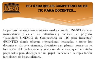 Estándares de competencias en tic para docentes… Es por eso que organismos internacionales como la UNESCO se este manifestando y es en los estándares y recursos del proyecto “Estándares UNESCO de Competencia en TIC para Docentes” (ECD-TIC) donde ofrecen orientaciones destinadas a todos los docentes y más concretamente, directrices para planear programas de formación del profesorado y selección de cursos que permitirán prepararlos para desempeñar un papel esencial en la capacitación tecnológica de los estudiantes.